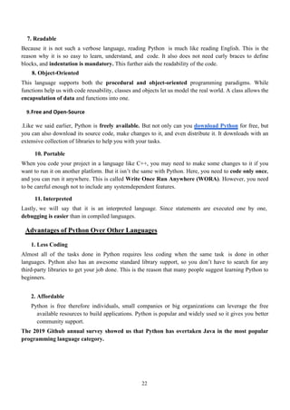 22
7. Readable
Because it is not such a verbose language, reading Python is much like reading English. This is the
reason why it is so easy to learn, understand, and code. It also does not need curly braces to define
blocks, and indentation is mandatory. This further aids the readability of the code.
8. Object-Oriented
This language supports both the procedural and object-oriented programming paradigms. While
functions help us with code reusability, classes and objects let us model the real world. A class allows the
encapsulation of data and functions into one.
9.Free and Open-Source
.Like we said earlier, Python is freely available. But not only can you download Python for free, but
you can also download its source code, make changes to it, and even distribute it. It downloads with an
extensive collection of libraries to help you with your tasks.
10. Portable
When you code your project in a language like C++, you may need to make some changes to it if you
want to run it on another platform. But it isn’t the same with Python. Here, you need to code only once,
and you can run it anywhere. This is called Write Once Run Anywhere (WORA). However, you need
to be careful enough not to include any systemdependent features.
11. Interpreted
Lastly, we will say that it is an interpreted language. Since statements are executed one by one,
debugging is easier than in compiled languages.
Advantages of Python Over Other Languages
1. Less Coding
Almost all of the tasks done in Python requires less coding when the same task is done in other
languages. Python also has an awesome standard library support, so you don’t have to search for any
third-party libraries to get your job done. This is the reason that many people suggest learning Python to
beginners.
2. Affordable
Python is free therefore individuals, small companies or big organizations can leverage the free
available resources to build applications. Python is popular and widely used so it gives you better
community support.
The 2019 Github annual survey showed us that Python has overtaken Java in the most popular
programming language category.
 