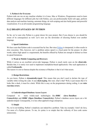 23
1. Python is for Everyone
Python code can run on any machine whether it is Linux, Mac or Windows. Programmers need to learn
different languages for different jobs but with Python, you can professionally build web apps, perform
data analysis and machine learning, automate things, do web scraping and also build games and powerful
visualizations. It is an all-rounder programming language.
5.1.2 DISADVANTAGES OF PYTHON
So far, we’ve seen why Python is a great choice for your project. But if you choose it, you should be
aware of its consequences as well. Let’s now see the downsides of choosing Python over another
language.
1. Speed Limitations
We have seen that Python code is executed line by line. But since Python is interpreted, it often results in
slow execution. This, however, isn’t a problem unless speed is a focal point for the project. In other
words, unless high speed is a requirement, the benefits offered by Python are enough to distract us from
its speed limitations.
2. Weak in Mobile Computing and Browsers
While it serves as an excellent server-side language, Python is much rarely seen on the client-side.
Besides that, it is rarely ever used to implement smartphone-based applications. One such application is
called Carbonnelle.
The reason it is not so famous despite the existence of Brython is that it isn’t that secure.
3. Design Restrictions
As you know, Python is dynamically-typed. This means that you don’t need to declare the type of
variable while writing the code. It uses duck-typing. But wait, what’s that? Well, it just means that if it
looks like a duck, it must be a duck. While this is easy on the programmers during coding, it can raise
run-time errors.
4. Underdeveloped Database Access Layers
Compared to more widely used technologies like JDBC (Java DataBase
Connectivity) and ODBC (Open DataBase Connectivity), Python’s database access layers are a bit
underdeveloped. Consequently, it is less often applied in huge enterprises.
5. Simple
No, we’re not kidding. Python’s simplicity can indeed be a problem. Take my example. I don’t do Java,
I’m more of a Python person. To me, its syntax is so simple that the verbosity of Java code seems
unnecessary.
 