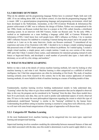 24
5.1.3 HISTORY OF PYTHON
What do the alphabet and the programming language Python have in common? Right, both start with
ABC. If we are talking about ABC in the Python context, it's clear that the programming language ABC
is meant. ABC is a general-purpose programming language and programming environment, which had
been developed in the Netherlands, Amsterdam, at the CWI (Centrum Wiskunde & Informatica).The
greatest achievement of ABC was to influence the design of Python. Python was conceptualised in the
late 1980s. Guido van Rossum worked that time in a project at the CWI, called Amoeba, a distributed
operating system. In an interview with Bill Venners, Guido van Rossum said: "In the early 1980s, I
worked as an implementer on a team building a language called ABC at Centrum Wiskunde en
Informatica (CWI). I don't know how well people know ABC's influence on Python. I try to mention
ABC's influence because I'm indebted to everything I learned during that project and to the people who
worked on it. Later on in the same Interview, Guido van Rossum continued: "I remembered all my
experience and some of my frustration with ABC. I decided to try to design a simple scripting language
that possessed some of ABC's better properties, but without its problems. So I started typing. I created a
simple virtual machine, a simple parser, and a simple runtime. I made my own version of the various
ABC parts that I liked. I created a basic syntax, used indentation for statement grouping instead of curly
braces or begin-end blocks, and developed a small number of powerful data types: a hash table (or
dictionary, as we call it), a list, strings, and numbers."
5.2 WHAT IS MACHINE LEARNING
Before we take a look at the details of various machine learning methods, let's start by looking at what
machine learning is, and what it isn't. Machine learning is often categorized as a subfield of artificial
intelligence, but I find that categorization can often be misleading at first brush. The study of machine
learning certainly arose from research in this context, but in the data science application of machine
learning methods, it's more helpful to think of machine learning as a means of building models of data.
Fundamentally, machine learning involves building mathematical models to help understand data.
"Learning" enters the fray when we give these models tunable parameters that can be adapted to observed
data; in this way the program can be considered to be "learning" from the data. Once these models have
been fit to previously seen data, they can be used to predict and understand aspects of newly observed
data. I'll leave to the reader the more philosophical digression regarding the extent to which this type of
mathematical, model-based "learning" is similar to the "learning" exhibited by the human brain.
Understanding the problem setting in machine learning is essential to using these tools effectively, and so
we will start with some broad categorizations of the types of approaches we'll discuss here.
5.2.1 Categories Of Machine Learning
At the most fundamental level, machine learning can be categorized into two main types: supervised
learning and unsupervised learning.
Supervised learning involves somehow modeling the relationship between measured features of data and
some label associated with the data; once this model is determined, it can be used to apply labels to new,
 