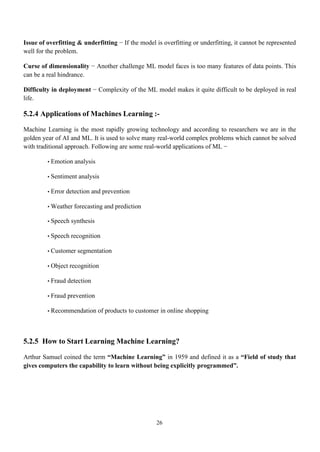 26
Issue of overfitting & underfitting − If the model is overfitting or underfitting, it cannot be represented
well for the problem.
Curse of dimensionality − Another challenge ML model faces is too many features of data points. This
can be a real hindrance.
Difficulty in deployment − Complexity of the ML model makes it quite difficult to be deployed in real
life.
5.2.4 Applications of Machines Learning :-
Machine Learning is the most rapidly growing technology and according to researchers we are in the
golden year of AI and ML. It is used to solve many real-world complex problems which cannot be solved
with traditional approach. Following are some real-world applications of ML −
• Emotion analysis
• Sentiment analysis
• Error detection and prevention
• Weather forecasting and prediction
• Speech synthesis
• Speech recognition
• Customer segmentation
• Object recognition
• Fraud detection
• Fraud prevention
• Recommendation of products to customer in online shopping
5.2.5 How to Start Learning Machine Learning?
Arthur Samuel coined the term “Machine Learning” in 1959 and defined it as a “Field of study that
gives computers the capability to learn without being explicitly programmed”.
 