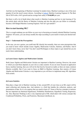 27
And that was the beginning of Machine Learning! In modern times, Machine Learning is one of the most
popular (if not the most!) career choices. According to Indeed, Machine Learning Engineer Is The Best
Job of 2019 with a 344% growth and an average base salary of $146,085 per year.
But there is still a lot of doubt about what exactly is Machine Learning and how to start learning it? So
this article deals with the Basics of Machine Learning and also the path you can follow to eventually
become a full-fledged Machine Learning Engineer. Now let’s get started!!!
How to start learning ML?
This is a rough roadmap you can follow on your way to becoming an insanely talented Machine Learning
Engineer. Of course, you can always modify the steps according to your needs to reach your desired end-
goal!
Step 1 – Understand the Prerequisites
In the case, you are a genius, you could start ML directly but normally, there are some prerequisites that
you need to know which include Linear Algebra, Multivariate Calculus, Statistics, and Python. And if
you don’t know these, never fear! You don’t need Ph.D.degree in these topics to get started but you do
need a basic understanding.
(a) Learn Linear Algebra and Multivariate Calculus
Both Linear Algebra and Multivariate Calculus are important in Machine Learning. However, the extent
to which you need them depends on your role as a data scientist. If you are more focused on application
heavy machine learning, then you will not be that heavily focused on maths as there are many common
libraries available. But if you want to focus on R&D in Machine Learning, then mastery of Linear
Algebra and Multivariate Calculus is very important as you will have to implement many ML algorithms
from scratch.
(b) Learn Statistics
Data plays a huge role in Machine Learning. In fact, around 80% of your time as an ML expert will be
spent collecting and cleaning data. And statistics is a field that handles the collection, analysis, and
presentation of data. So it is no surprise that you need to learn it!!! Some of the key concepts in statistics
that are important are Statistical Significance, Probability Distributions, Hypothesis Testing, Regression,
etc. Also, Bayesian Thinking is also a very important part of ML which deals with various concepts like
Conditional Probability, Priors, and Posteriors, Maximum Likelihood, etc.
 
