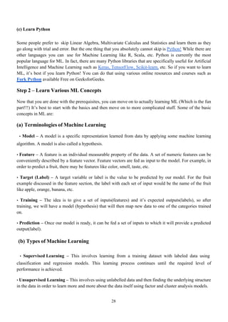 28
(c) Learn Python
Some people prefer to skip Linear Algebra, Multivariate Calculus and Statistics and learn them as they
go along with trial and error. But the one thing that you absolutely cannot skip is Python! While there are
other languages you can use for Machine Learning like R, Scala, etc. Python is currently the most
popular language for ML. In fact, there are many Python libraries that are specifically useful for Artificial
Intelligence and Machine Learning such as Keras, TensorFlow, Scikit-learn, etc. So if you want to learn
ML, it’s best if you learn Python! You can do that using various online resources and courses such as
Fork Python available Free on GeeksforGeeks.
Step 2 – Learn Various ML Concepts
Now that you are done with the prerequisites, you can move on to actually learning ML (Which is the fun
part!!!) It’s best to start with the basics and then move on to more complicated stuff. Some of the basic
concepts in ML are:
(a) Terminologies of Machine Learning
• Model – A model is a specific representation learned from data by applying some machine learning
algorithm. A model is also called a hypothesis.
• Feature – A feature is an individual measurable property of the data. A set of numeric features can be
conveniently described by a feature vector. Feature vectors are fed as input to the model. For example, in
order to predict a fruit, there may be features like color, smell, taste, etc.
• Target (Label) – A target variable or label is the value to be predicted by our model. For the fruit
example discussed in the feature section, the label with each set of input would be the name of the fruit
like apple, orange, banana, etc.
• Training – The idea is to give a set of inputs(features) and it’s expected outputs(labels), so after
training, we will have a model (hypothesis) that will then map new data to one of the categories trained
on.
• Prediction – Once our model is ready, it can be fed a set of inputs to which it will provide a predicted
output(label).
(b) Types of Machine Learning
• Supervised Learning – This involves learning from a training dataset with labeled data using
classification and regression models. This learning process continues until the required level of
performance is achieved.
• Unsupervised Learning – This involves using unlabelled data and then finding the underlying structure
in the data in order to learn more and more about the data itself using factor and cluster analysis models.
 