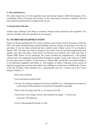30
2. Time and Resources
ML needs enough time to let the algorithms learn and develop enough to fulfill their purpose with a
considerable amount of accuracy and relevancy. It also needs massive resources to function. This can
mean additional requirements of computer power for you.
3. Interpretation of Results
Another major challenge is the ability to accurately interpret results generated by the algorithms. You
must also carefully choose the algorithms for your purpose.
5.3 PYTHON DEVELOPMENT STEPS
Guido Van Rossum published the first version of Python code (version 0.9.0) at alt.sources in February
1991. This release included already exception handling, functions, and the core data types of list, dict, str
and others. It was also object oriented and had a module system. Python version 1.0 was released in
January 1994. The major new features included in this release were the functional programming tools
lambda, map, filter and reduce, which Guido Van Rossum never liked.Six and a half years later in
October 2000, Python 2.0 was introduced. This release included list comprehensions, a full garbage
collector and it was supporting Unicode Python flourished for another 8 years in the versions 2.x before
the next major release as Python 3.0 (also known as "Python 3000" and "Py3K") was released. Python 3
is not backwards compatible with Python 2.x. The emphasis in Python 3 had been on the removal of
duplicate programming constructs and modules, thus fulfilling or coming close to fulfilling the 13th law
of the Zen of Python: "There should be one -- and preferably only one -- obvious way to do it. Some
changes in Python 7.3:
• Print is now a function
• Views and iterators instead of lists
• The rules for ordering comparisons have been simplified. E.g. a heterogeneous list cannot be
sorted, because all the elements of a list must be comparable to each other.
• There is only one integer type left, i.e. int. long is int as well.
• The division of two integers returns a float instead of an integer. "//" can be used
to have the "old" behaviour.
• Text Vs. Data Instead Of Unicode Vs. 8-bit
 