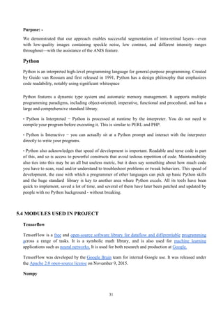 31
Purpose: -
We demonstrated that our approach enables successful segmentation of intra-retinal layers—even
with low-quality images containing speckle noise, low contrast, and different intensity ranges
throughout—with the assistance of the ANIS feature.
Python
Python is an interpreted high-level programming language for general-purpose programming. Created
by Guido van Rossum and first released in 1991, Python has a design philosophy that emphasizes
code readability, notably using significant whitespace
Python features a dynamic type system and automatic memory management. It supports multiple
programming paradigms, including object-oriented, imperative, functional and procedural, and has a
large and comprehensive standard library.
• Python is Interpreted − Python is processed at runtime by the interpreter. You do not need to
compile your program before executing it. This is similar to PERL and PHP.
• Python is Interactive − you can actually sit at a Python prompt and interact with the interpreter
directly to write your programs.
• Python also acknowledges that speed of development is important. Readable and terse code is part
of this, and so is access to powerful constructs that avoid tedious repetition of code. Maintainability
also ties into this may be an all but useless metric, but it does say something about how much code
you have to scan, read and/or understand to troubleshoot problems or tweak behaviors. This speed of
development, the ease with which a programmer of other languages can pick up basic Python skills
and the huge standard library is key to another area where Python excels. All its tools have been
quick to implement, saved a lot of time, and several of them have later been patched and updated by
people with no Python background - without breaking.
5.4 MODULES USED IN PROJECT
Tensorflow
TensorFlow is a free and open-source software library for dataflow and differentiable programming
across a range of tasks. It is a symbolic math library, and is also used for machine learning
applications such as neural networks. It is used for both research and production at Google.
TensorFlow was developed by the Google Brain team for internal Google use. It was released under
the Apache 2.0 open-source license on November 9, 2015.
Numpy
 