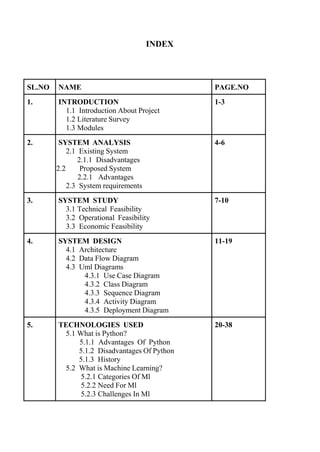 INDEX
SL.NO NAME PAGE.NO
1. INTRODUCTION
1.1 Introduction About Project
1.2 Literature Survey
1.3 Modules
1-3
2. SYSTEM ANALYSIS
2.1 Existing System
2.1.1 Disadvantages
2.2 Proposed System
2.2.1 Advantages
2.3 System requirements
4-6
3. SYSTEM STUDY
3.1 Technical Feasibility
3.2 Operational Feasibility
3.3 Economic Feasibility
7-10
4. SYSTEM DESIGN
4.1 Architecture
4.2 Data Flow Diagram
4.3 Uml Diagrams
4.3.1 Use Case Diagram
4.3.2 Class Diagram
4.3.3 Sequence Diagram
4.3.4 Activity Diagram
4.3.5 Deployment Diagram
11-19
5. TECHNOLOGIES USED
5.1 What is Python?
5.1.1 Advantages Of Python
5.1.2 Disadvantages Of Python
5.1.3 History
5.2 What is Machine Learning?
5.2.1 Categories Of Ml
5.2.2 Need For Ml
5.2.3 Challenges In Ml
20-38
 