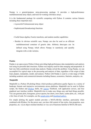 32
Numpy is a general-purpose array-processing package. It provides a high-performance
multidimensional array object, and tools for working with these arrays.
It is the fundamental package for scientific computing with Python. It contains various features
including these important ones:
• A powerful N-dimensional array object
• Sophisticated (broadcasting) functions
• Useful linear algebra, Fourier transform, and random number capabilities
• Besides its obvious scientific uses, Numpy can also be used as an efficient
multidimensional container of generic data. Arbitrary data-types can be
defined using Numpy which allows Numpy to seamlessly and speedily
integrate with a wide varieties.
Pandas
Pandas is an open-source Python Library providing high-performance data manipulation and analysis
tool using its powerful data structures. Python was majorly used for data munging and preparation. It
had very little contribution towards data analysis. Pandas solved this problem. Using Pandas, we can
accomplish five typical steps in the processing and analysis of data, regardless of the origin of data
load, prepare, manipulate, model, and analyze. Python with Pandas is used in a wide range of fields
including academic and commercial domains including finance, economics, Statistics, analytics, etc.
Matplotlib
Matplotlib is a Python 2D plotting library which produces publication quality figures in a variety of
hardcopy formats and interactive environments across platforms. Matplotlib can be used in Python
scripts, the Python and IPython shells, the Jupyter Notebook, web application servers, and four
graphical user interface toolkits. Matplotlib tries to make easy things easy and hard things possible.
You can generate plots, histograms, power spectra, bar charts, error charts, scatter plots, etc., with just
a few lines of code. For examples, see the sample plots and thumbnail gallery.
For simple plotting the pyplot module provides a MATLAB-like interface, particularly when
combined with IPython. For the power user, you have full control of line styles, font properties, axes
properties, etc. via an object oriented interface or via a set of functions familiar to MATLAB users.
 