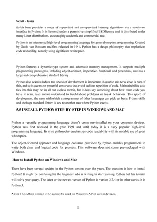 33
Scikit – learn
Scikit-learn provides a range of supervised and unsupervised learning algorithms via a consistent
interface in Python. It is licensed under a permissive simplified BSD license and is distributed under
many Linux distributions, encouraging academic and commercial use.
Python is an interpreted high-level programming language for general-purpose programming. Created
by Guido van Rossum and first released in 1991, Python has a design philosophy that emphasizes
code readability, notably using significant whitespace.
Python features a dynamic type system and automatic memory management. It supports multiple
programming paradigms, including object-oriented, imperative, functional and procedural, and has a
large and comprehensive standard library.
Python also acknowledges that speed of development is important. Readable and terse code is part of
this, and so is access to powerful constructs that avoid tedious repetition of code. Maintainability also
ties into this may be an all but useless metric, but it does say something about how much code you
have to scan, read and/or understand to troubleshoot problems or tweak behaviors. This speed of
development, the ease with which a programmer of other languages can pick up basic Python skills
and the huge standard library is key to another area where Python excels.
5.5 INSTALL PYTHON STEP-BY-STEP IN WINDOWS AND MAC
Python a versatile programming language doesn’t come pre-installed on your computer devices.
Python was first released in the year 1991 and until today it is a very popular high-level
programming language. Its style philosophy emphasizes code readability with its notable use of great
whitespace.
The object-oriented approach and language construct provided by Python enables programmers to
write both clear and logical code for projects. This software does not come pre-packaged with
Windows.
How to Install Python on Windows and Mac :
There have been several updates in the Python version over the years. The question is how to install
Python? It might be confusing for the beginner who is willing to start learning Python but this tutorial
will solve your query. The latest or the newest version of Python is version 3.7.4 or in other words, it is
Python 3.
Note: The python version 3.7.4 cannot be used on Windows XP or earlier devices.
 
