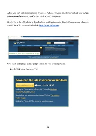 34
Before you start with the installation process of Python. First, you need to know about your System
Requirements.Download the Correct version into the system
Step 1: Go to the official site to download and install python using Google Chrome or any other web
browser. OR Click on the following link: https://www.python.org
Now, check for the latest and the correct version for your operating system.
Step 2: Click on the Download Tab.
 