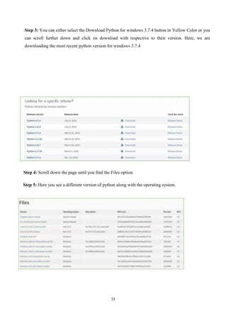 35
Step 3: You can either select the Download Python for windows 3.7.4 button in Yellow Color or you
can scroll further down and click on download with respective to their version. Here, we are
downloading the most recent python version for windows 3.7.4
Step 4: Scroll down the page until you find the Files option.
Step 5: Here you see a different version of python along with the operating system.
 