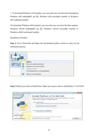 36
• To download Windows 32-bit python, you can select any one from the threeoptions:
Windows x86 embeddable zip file, Windows x86 executable installer or Windows
x86 webbased installer.
•To download Windows 64-bit python, you can select any one from the three options:
Windows x86-64 embeddable zip file, Windows x86-64 executable installer or
Windows x8664 web-based installer.
Installation of Python
Step 1: Go to Download and Open the downloaded python version to carry out the
installation process.
Step 2: Before you click on Install Now, Make sure to put a tick on Add Python 3.7 to PATH.
 