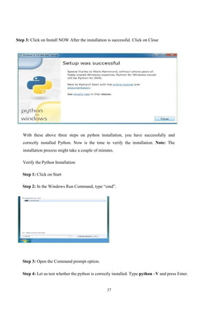 37
Step 3: Click on Install NOW After the installation is successful. Click on Close
With these above three steps on python installation, you have successfully and
correctly installed Python. Now is the time to verify the installation. Note: The
installation process might take a couple of minutes.
Verify the Python Installation
Step 1: Click on Start
Step 2: In the Windows Run Command, type “cmd”.
Step 3: Open the Command prompt option.
Step 4: Let us test whether the python is correctly installed. Type python –V and press Enter.
 