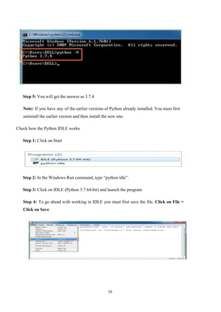 38
Step 5: You will get the answer as 3.7.4
Note: If you have any of the earlier versions of Python already installed. You must first
uninstall the earlier version and then install the new one.
Check how the Python IDLE works
Step 1: Click on Start
Step 2: In the Windows Run command, type “python idle”.
Step 3: Click on IDLE (Python 3.7 64-bit) and launch the program
Step 4: To go ahead with working in IDLE you must first save the file. Click on File >
Click on Save
 
