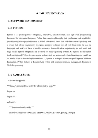 39
6. IMPLEMENTATION
6.1 SOFTWARE ENVIRONMENT
6.1.1 PYTHON
Python is a general-purpose interpreted, interactive, object-oriented, and high-level programming
language. An interpreted language, Python has a design philosophy that emphasizes code readability
(notably using whitespace indentation to delimit code blocks rather than curly brackets or keywords), and
a syntax that allows programmers to express concepts in fewer lines of code than might be used in
languages such as C++or Java. It provides constructs that enable clear programming on both small and
large scales. Python interpreters are available for many operating systems. C, Python, the reference
implementation of Python, is open source software and has a community-based development model, as
do nearly all of its variant implementations. C, Python is managed by the non-profit Python Software
Foundation. Python features a dynamic type system and automatic memory management. Interactive
Mode Programming.
6.1.2 SAMPLE CODE
#!/usr/bin/env python
"""Django's command-line utility for administrative tasks."""
import os
import sys
def main():
"""Run administrative tasks."""
os.environ.setdefault('DJANGO_SETTINGS_MODULE', 'smart_parking.settings')
 