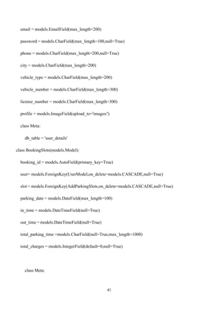 41
email = models.EmailField(max_length=200)
password = models.CharField(max_length=100,null=True)
phone = models.CharField(max_length=200,null=True)
city = models.CharField(max_length=200)
vehicle_type = models.CharField(max_length=200)
vehicle_number = models.CharField(max_length=300)
license_number = models.CharField(max_length=300)
profile = models.ImageField(upload_to='images/')
class Meta:
db_table = 'user_details'
class BookingSlots(models.Model):
booking_id = models.AutoField(primary_key=True)
user= models.ForeignKey(UserModel,on_delete=models.CASCADE,null=True)
slot = models.ForeignKey(AddParkingSlots,on_delete=models.CASCADE,null=True)
parking_date = models.DateField(max_length=100)
in_time = models.DateTimeField(null=True)
out_time = models.DateTimeField(null=True)
total_parking_time =models.CharField(null=True,max_length=1000)
total_charges = models.IntegerField(default=0,null=True)
class Meta:
 
