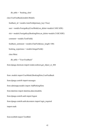42
db_table = 'booking_slots'
class UserFeedback(models.Model):
feedback_id = models.AutoField(primary_key=True)
user = models.ForeignKey(UserModel,on_delete=models.CASCADE)
slot = models.ForeignKey(BookingSlots,on_delete=models.CASCADE)
comment = models.TextField()
feedback_sentiment = models.CharField(max_length=100)
booking_experience = models.IntegerField()
class Meta:
db_table = "User-Feedback"
from django.shortcuts import render,redirect,get_object_or_404
from .models import UserModel,BookingSlots,UserFeedback
from django.contrib import messages
from adminapp.models import AddParkingSlots
from datetime import datetime,date,timedelta
from django.contrib.auth import logout
from django.contrib.auth.decorators import login_required
import math
from textblob import TextBlob
 