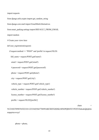 43
import requests
from django.utils.crypto import get_random_string
from django.core.mail import EmailMultiAlternatives
from smart_parking.settings import DEFAULT_FROM_EMAIL
import random
# Create your views here
def user_registration(request):
if request.method == "POST" and 'profile' in request.FILES:
full_name = request.POST.get('name')
email = request.POST.get('email')
# password = request.POST.get('password')
phone = request.POST.get('phone')
city = request.POST.get('city')
vehicle_type = request.POST.get('vehicle_type')
vehicle_number = request.POST.get('vehicle_number')
license_number = request.POST.get('license_number')
profile = request.FILES['profile']
chars =
'01234567899876543210112233445566778899ABCDEFGHIJKLMNOPQRSTUVWXYZabcdefghijklm
nopqrstuvwxyz'
phone = phone,
 