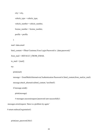 44
city = city,
vehicle_type = vehicle_type,
vehicle_number = vehicle_number,
license_number = license_number,
profile = profile
)
mail =data.email
html_content = f'Dear Customer,Your Login Password is :{data.password}'
from_mail = DEFAULT_FROM_EMAIL
to_mail = [mail]
try:
print(mail)
message = EmailMultiAlternatives('Authentication Password is',html_content,from_mail,to_mail)
message.attach_alternative(html_content, 'text/html')
if message.send():
print(message)
# messages.success(request,'password sent successfully')
messages.error(request, 'there is a problem try again '
# return redirect('registration')
print(user_password,'this')
 