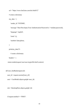 45
url = "https://www.fast2sms.com/dev/bulkV2”
# create a dictionary
my_data = {
'sender_id': 'FSTSMS',
'message': 'Dear Developer,Your Authentication Password is :'+str(data.password),
'language': 'english',
'route': 'q',
'numbers':data.phone,
}
print(my_data,'l')
# create a dictionary
headers = {
return render(request,'user/user-myprofile.html',context)
def user_feedback(request,id):
user_id = request.session['user_id']
user = UserModel.objects.get(pk=user_id)
slot = BookingSlots.objects.get(pk=id)
if request.method == 'POST':
 