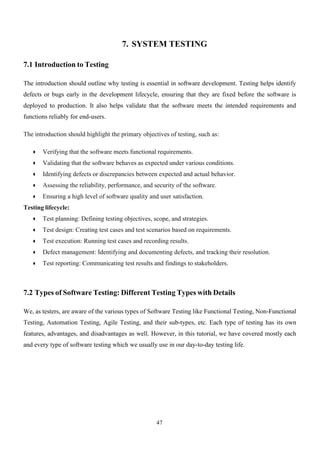 47
7. SYSTEM TESTING
7.1 Introduction to Testing
The introduction should outline why testing is essential in software development. Testing helps identify
defects or bugs early in the development lifecycle, ensuring that they are fixed before the software is
deployed to production. It also helps validate that the software meets the intended requirements and
functions reliably for end-users.
The introduction should highlight the primary objectives of testing, such as:
● Verifying that the software meets functional requirements.
● Validating that the software behaves as expected under various conditions.
● Identifying defects or discrepancies between expected and actual behavior.
● Assessing the reliability, performance, and security of the software.
● Ensuring a high level of software quality and user satisfaction.
Testing lifecycle:
● Test planning: Defining testing objectives, scope, and strategies.
● Test design: Creating test cases and test scenarios based on requirements.
● Test execution: Running test cases and recording results.
● Defect management: Identifying and documenting defects, and tracking their resolution.
● Test reporting: Communicating test results and findings to stakeholders.
7.2 Types of Software Testing: Different Testing Types with Details
We, as testers, are aware of the various types of Software Testing like Functional Testing, Non-Functional
Testing, Automation Testing, Agile Testing, and their sub-types, etc. Each type of testing has its own
features, advantages, and disadvantages as well. However, in this tutorial, we have covered mostly each
and every type of software testing which we usually use in our day-to-day testing life.
 