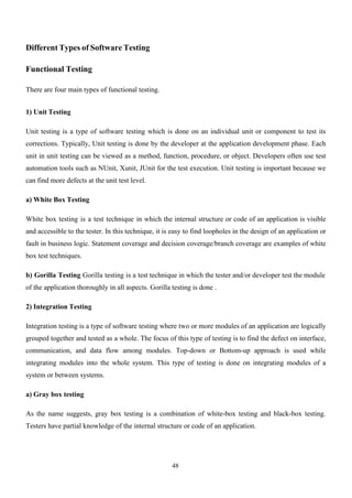 48
Different Types of Software Testing
Functional Testing
There are four main types of functional testing.
1) Unit Testing
Unit testing is a type of software testing which is done on an individual unit or component to test its
corrections. Typically, Unit testing is done by the developer at the application development phase. Each
unit in unit testing can be viewed as a method, function, procedure, or object. Developers often use test
automation tools such as NUnit, Xunit, JUnit for the test execution. Unit testing is important because we
can find more defects at the unit test level.
a) White Box Testing
White box testing is a test technique in which the internal structure or code of an application is visible
and accessible to the tester. In this technique, it is easy to find loopholes in the design of an application or
fault in business logic. Statement coverage and decision coverage/branch coverage are examples of white
box test techniques.
b) Gorilla Testing Gorilla testing is a test technique in which the tester and/or developer test the module
of the application thoroughly in all aspects. Gorilla testing is done .
2) Integration Testing
Integration testing is a type of software testing where two or more modules of an application are logically
grouped together and tested as a whole. The focus of this type of testing is to find the defect on interface,
communication, and data flow among modules. Top-down or Bottom-up approach is used while
integrating modules into the whole system. This type of testing is done on integrating modules of a
system or between systems.
a) Gray box testing
As the name suggests, gray box testing is a combination of white-box testing and black-box testing.
Testers have partial knowledge of the internal structure or code of an application.
 