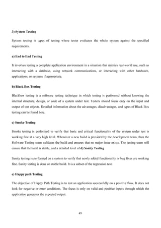 49
3) System Testing
System testing is types of testing where tester evaluates the whole system against the specified
requirements.
a) End to End Testing
It involves testing a complete application environment in a situation that mimics real-world use, such as
interacting with a database, using network communications, or interacting with other hardware,
applications, or systems if appropriate.
b) Black Box Testing
Blackbox testing is a software testing technique in which testing is performed without knowing the
internal structure, design, or code of a system under test. Testers should focus only on the input and
output of test objects. Detailed information about the advantages, disadvantages, and types of Black Box
testing can be found here.
c) Smoke Testing
Smoke testing is performed to verify that basic and critical functionality of the system under test is
working fine at a very high level. Whenever a new build is provided by the development team, then the
Software Testing team validates the build and ensures that no major issue exists. The testing team will
ensure that the build is stable, and a detailed level of d) Sanity Testing
Sanity testing is performed on a system to verify that newly added functionality or bug fixes are working
fine. Sanity testing is done on stable build. It is a subset of the regression test.
e) Happy path Testing
The objective of Happy Path Testing is to test an application successfully on a positive flow. It does not
look for negative or error conditions. The focus is only on valid and positive inputs through which the
application generates the expected output.
 