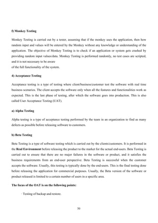 50
f) Monkey Testing
Monkey Testing is carried out by a tester, assuming that if the monkey uses the application, then how
random input and values will be entered by the Monkey without any knowledge or understanding of the
application. The objective of Monkey Testing is to check if an application or system gets crashed by
providing random input values/data. Monkey Testing is performed randomly, no test cases are scripted,
and it is not necessary to be aware
of the full functionality of the system.
4) Acceptance Testing
Acceptance testing is a type of testing where client/business/customer test the software with real time
business scenarios. The client accepts the software only when all the features and functionalities work as
expected. This is the last phase of testing, after which the software goes into production. This is also
called User Acceptance Testing (UAT).
a) Alpha Testing
Alpha testing is a type of acceptance testing performed by the team in an organization to find as many
defects as possible before releasing software to customers.
b) Beta Testing
Beta Testing is a type of software testing which is carried out by the clients/customers. It is performed in
the Real Environment before releasing the product to the market for the actual end-users. Beta Testing is
carried out to ensure that there are no major failures in the software or product, and it satisfies the
business requirements from an end-user perspective. Beta Testing is successful when the customer
accepts the software. Usually, this testing is typically done by the end-users. This is the final testing done
before releasing the application for commercial purposes. Usually, the Beta version of the software or
product released is limited to a certain number of users in a specific area.
The focus of the OAT is on the following points:
· Testing of backup and restore.
 