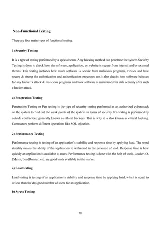 51
Non-Functional Testing
There are four main types of functional testing.
1) Security Testing
It is a type of testing performed by a special team. Any hacking method can penetrate the system.Security
Testing is done to check how the software, application, or website is secure from internal and/or external
threats. This testing includes how much software is secure from malicious programs, viruses and how
secure & strong the authorization and authentication processes are.It also checks how software behaves
for any hacker’s attack & malicious programs and how software is maintained for data security after such
a hacker attack.
a) Penetration Testing
Penetration Testing or Pen testing is the type of security testing performed as an authorized cyberattack
on the system to find out the weak points of the system in terms of security.Pen testing is performed by
outside contractors, generally known as ethical hackers. That is why it is also known as ethical hacking.
Contractors perform different operations like SQL injection.
2) Performance Testing
Performance testing is testing of an application’s stability and response time by applying load. The word
stability means the ability of the application to withstand in the presence of load. Response time is how
quickly an application is available to users. Performance testing is done with the help of tools. Loader.IO,
JMeter, LoadRunner, etc. are good tools available in the market.
a) Load testing
Load testing is testing of an application’s stability and response time by applying load, which is equal to
or less than the designed number of users for an application.
b) Stress Testing
 