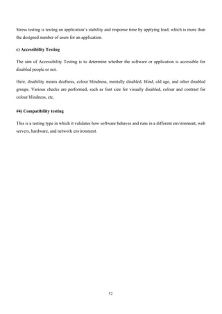 52
Stress testing is testing an application’s stability and response time by applying load, which is more than
the designed number of users for an application.
c) Accessibility Testing
The aim of Accessibility Testing is to determine whether the software or application is accessible for
disabled people or not.
Here, disability means deafness, colour blindness, mentally disabled, blind, old age, and other disabled
groups. Various checks are performed, such as font size for visually disabled, colour and contrast for
colour blindness, etc.
#4) Compatibility testing
This is a testing type in which it validates how software behaves and runs in a different environment, web
servers, hardware, and network environment.
 