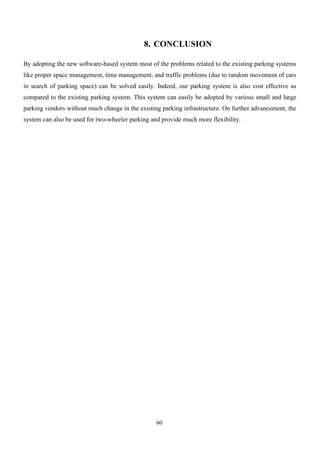 60
8. CONCLUSION
By adopting the new software-based system most of the problems related to the existing parking systems
like proper space management, time management, and traffic problems (due to random movement of cars
in search of parking space) can be solved easily. Indeed, our parking system is also cost effective as
compared to the existing parking system. This system can easily be adopted by various small and large
parking vendors without much change in the existing parking infrastructure. On further advancement, the
system can also be used for two-wheeler parking and provide much more flexibility.
 