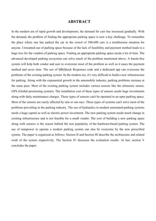 ABSTRACT
In the modern era of rapid growth and development, the demand for cars has increased gradually. With
the demand, the problem of finding the appropriate parking space is now a key challenge. To remember
the place where one has parked the car in the crowd of 500-600 cars is a troublesome situation for
anyone. Unwanted use of parking space because of the lack of feasibility and payment method leads to a
huge loss for the vendors of parking space. Finding an appropriate parking space needs a lot of time. The
advanced developed parking ecosystem can solve much of the problem mentioned above. A hassle-free
system will help both vendor and user to overcome most of the problem as well as it eases the payment
method and saves time. The use of QR(Quick Response) code and a dedicated app can overcome the
problems of the existing parking system. In the modern era, it's very difficult to build a new infrastructure
for parking. Along with the exponential growth in the automobile industry, parking problems increase at
the same pace. Most of the existing parking system includes various sensors like the ultrasonic sensor,
GPS (Global positioning system). The installation cost of these types of sensors needs huge investments
along with daily maintenance charges. These types of sensors can't be operated in an open parking space.
Most of the sensors are easily affected by rain or sun rays. These types of systems can't solve most of the
problems prevailing in the parking industry. The use of hydraulics in modern automated parking systems
needs a huge capital as well as electric power investment. The new parking system needs much change in
existing infrastructure and is not feasible for a small vendor. The cost of building a new parking space
along with sensors is the reason behind the non popularity of the hardware-based parking system. The
use of manpower to operate a modern parking system can also be overcome by the new prescribed
system. The paper is organized as follows: Section II and Section III describe the architecture and related
work of the system respectively. The Section IV discusses the evaluation results. At last, section V
concludes the paper.
 