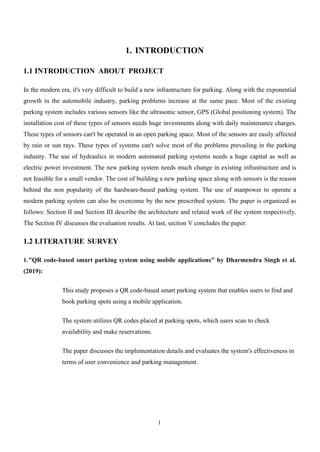 1
1. INTRODUCTION
1.1 INTRODUCTION ABOUT PROJECT
In the modern era, it's very difficult to build a new infrastructure for parking. Along with the exponential
growth in the automobile industry, parking problems increase at the same pace. Most of the existing
parking system includes various sensors like the ultrasonic sensor, GPS (Global positioning system). The
installation cost of these types of sensors needs huge investments along with daily maintenance charges.
These types of sensors can't be operated in an open parking space. Most of the sensors are easily affected
by rain or sun rays. These types of systems can't solve most of the problems prevailing in the parking
industry. The use of hydraulics in modern automated parking systems needs a huge capital as well as
electric power investment. The new parking system needs much change in existing infrastructure and is
not feasible for a small vendor. The cost of building a new parking space along with sensors is the reason
behind the non popularity of the hardware-based parking system. The use of manpower to operate a
modern parking system can also be overcome by the new prescribed system. The paper is organized as
follows: Section II and Section III describe the architecture and related work of the system respectively.
The Section IV discusses the evaluation results. At last, section V concludes the paper.
1.2 LITERATURE SURVEY
1."QR code-based smart parking system using mobile applications" by Dharmendra Singh et al.
(2019):
This study proposes a QR code-based smart parking system that enables users to find and
book parking spots using a mobile application.
The system utilizes QR codes placed at parking spots, which users scan to check
availability and make reservations.
The paper discusses the implementation details and evaluates the system's effectiveness in
terms of user convenience and parking management.
 