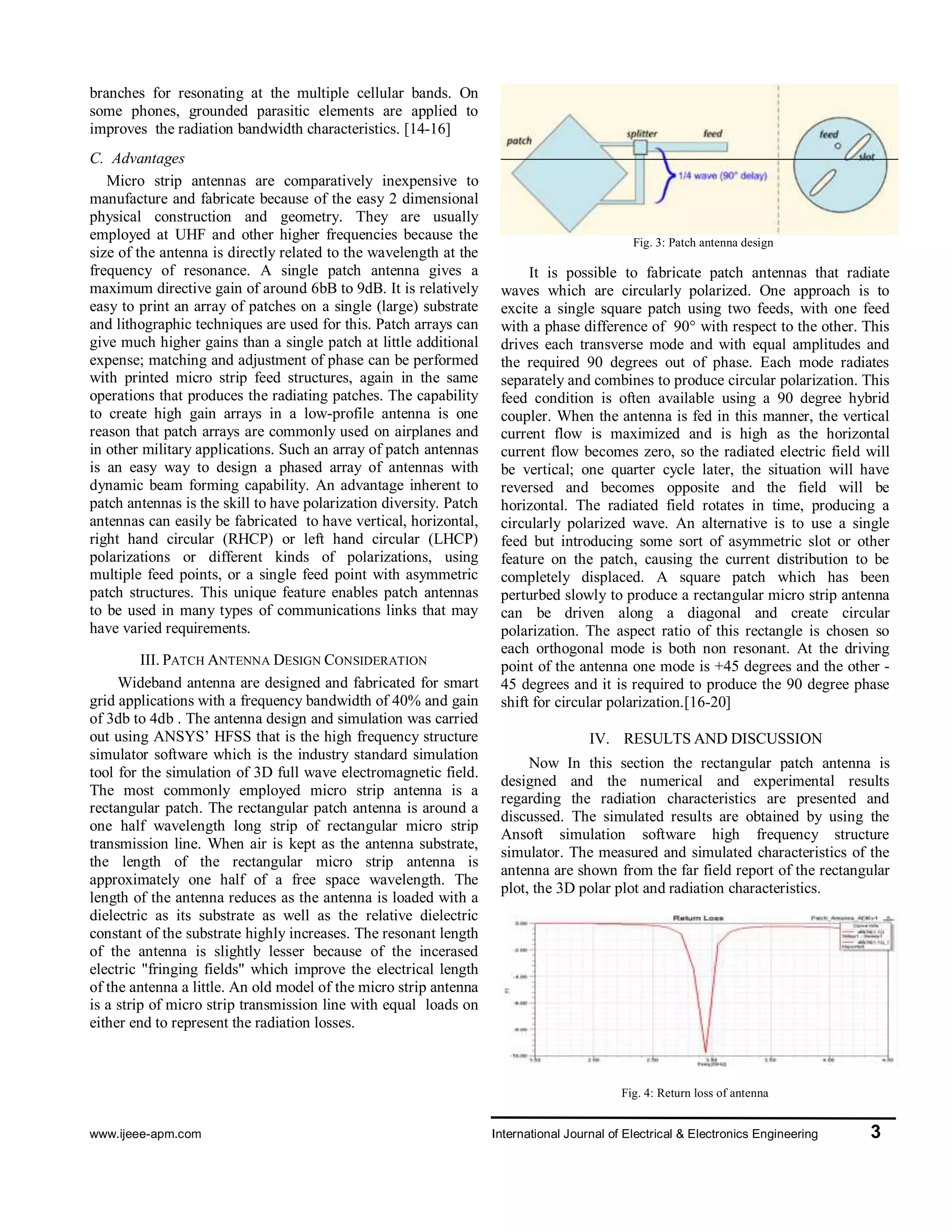 www.ijeee-apm.com International Journal of Electrical & Electronics Engineering 3
Micro strip antennas are comparatively inexpensive
to manufacture and fabricate because of the easy 2
dimensional physical construction and geometry. They
are usually employed at UHF and other higher
frequencies because the size of the antenna is directly
related to the wavelength at the frequency of resonance.
A single patch antenna gives a maximum directive gain
of around 6bB to 9dB. It is relatively easy to print an
array of patches on a single (large) substrate and
lithographic techniques are used for this. Patch arrays
can give much higher gains than a single patch at little
additional expense; matching and adjustment of phase
can be performed with printed micro strip feed
structures, again in the same operations that produces
the radiating patches. The capability to create high gain
arrays in a low-profile antenna is one reason that patch
arrays are commonly used on airplanes and in other
military applications. Such an array of patch antennas is
an easy way to design a phased array of antennas with
dynamic beam forming capability. An advantage
inherent to patch antennas is the skill to have
polarization diversity. Patch antennas can easily be
fabricated to have vertical, horizontal, right hand
circular (RHCP) or left hand circular (LHCP)
polarizations or different kinds of polarizations, using
multiple feed points, or a single feed point with
asymmetric patch structures. This unique feature enables
patch antennas to be used in many types of
communications links that may have varied
requirements.
III. PATCH ANTENNA DESIGN CONSIDERATION
Wideband antenna are designed and fabricated for
smart grid applications with a frequency bandwidth of
40% and gain of 3db to 4db . The antenna design and
simulation was carried out using ANSYS’ HFSS that is
the high frequency structure simulator software which is
the industry standard simulation tool for the simulation
of 3D full wave electromagnetic field. The most
commonly employed micro strip antenna is a
rectangular patch. The rectangular patch antenna is
around a one half wavelength long strip of rectangular
micro strip transmission line. When air is kept as the
antenna substrate, the length of the rectangular micro
strip antenna is approximately one half of a free space
wavelength. The length of the antenna reduces as the
antenna is loaded with a dielectric as its substrate as
well as the relative dielectric constant of the substrate
highly increases. The resonant length of the antenna is
slightly lesser because of the incerased electric "fringing
fields" which improve the electrical length of the
antenna a little. An old model of the micro strip antenna
is a strip of micro strip transmission line with equal
loads on either end to represent the radiation losses.
Fig. 3: Patch antenna design
It is possible to fabricate patch antennas that radiate
waves which are circularly polarized. One approach is to
excite a single square patch using two feeds, with one
feed with a phase difference of 90° with respect to the
other. This drives each transverse mode and with equal
amplitudes and the required 90 degrees out of phase.
Each mode radiates separately and combines to produce
circular polarization. This feed condition is often
available using a 90 degree hybrid coupler. When the
antenna is fed in this manner, the vertical current flow is
maximized and is high as the horizontal current flow
becomes zero, so the radiated electric field will be
vertical; one quarter cycle later, the situation will have
reversed and becomes opposite and the field will be
horizontal. The radiated field rotates in time, producing
a circularly polarized wave. An alternative is to use a
single feed but introducing some sort of asymmetric slot
or other feature on the patch, causing the current
distribution to be completely displaced. A square patch
which has been perturbed slowly to produce a
rectangular micro strip antenna can be driven along a
diagonal and create circular polarization. The aspect
ratio of this rectangle is chosen so each orthogonal mode
is both non resonant. At the driving point of the antenna
one mode is +45 degrees and the other -45 degrees and
it is required to produce the 90 degree phase shift for
circular polarization.[16-20].
IV. RESULTS AND DISCUSSION
Now In this section the rectangular patch antenna is
designed and the numerical and experimental results
regarding the radiation characteristics are presented and
discussed. The simulated results are obtained by using
the Ansoft simulation software high frequency structure
simulator. The measured and simulated characteristics
of the antenna are shown from the far field report of the
rectangular plot, the 3D polar plot and radiation
characteristics.
Fig. 4: Return loss of antenna
 