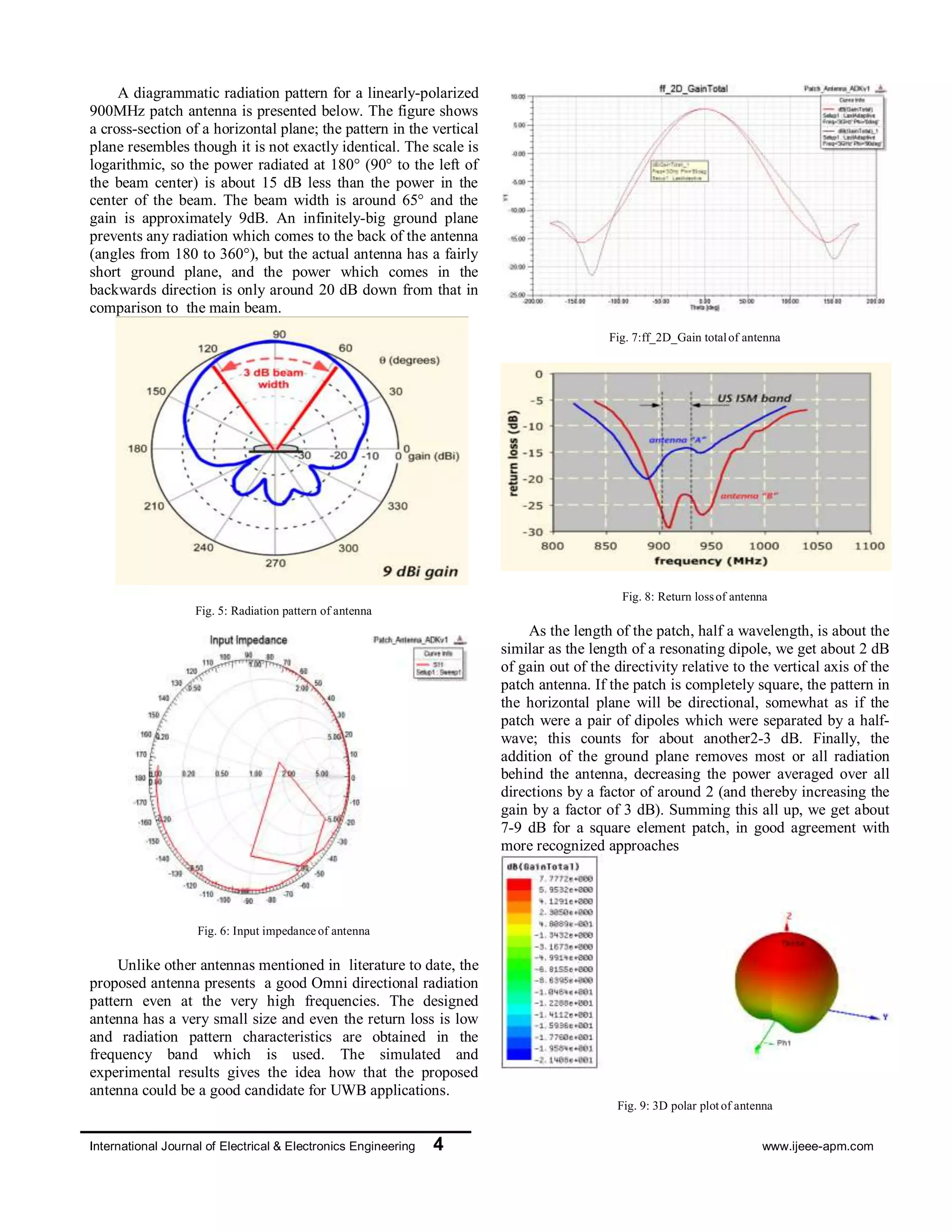 International Journal of Electrical & Electronics Engineering 4 www.ijeee-apm.com
A diagrammatic radiation pattern for a linearly-
polarized 900MHz patch antenna is presented below.
The figure shows a cross-section of a horizontal plane;
the pattern in the vertical plane resembles though it is
not exactly identical. The scale is logarithmic, so the
power radiated at 180° (90° to the left of the beam
center) is about 15 dB less than the power in the center
of the beam. The beam width is around 65° and the gain
is approximately 9dB. An infinitely-big ground plane
prevents any radiation which comes to the back of the
antenna (angles from 180 to 360°), but the actual
antenna has a fairly short ground plane, and the power
which comes in the backwards direction is only around
20 dB down from that in comparison to the main beam.
Fig. 5: Radiation pattern of antenna
Fig. 6: Input impedanceof antenna
Unlike other antennas mentioned in literature to
date, the proposed antenna presents a good Omni
directional radiation pattern even at the very high
frequencies. The designed antenna has a very small size
and even the return loss is low and radiation pattern
characteristics are obtained in the frequency band which
is used. The simulated and experimental results gives
the idea how that the proposed antenna could be a good
candidate for UWB applications.
Fig. 7:ff_2D_Gain totalof antenna
Fig. 8: Return lossof antenna
As the length of the patch, half a wavelength, is
about the similar as the length of a resonating dipole, we
get about 2 dB of gain out of the directivity relative to
the vertical axis of the patch antenna. If the patch is
completely square, the pattern in the horizontal plane
will be directional, somewhat as if the patch were a pair
of dipoles which were separated by a half-wave; this
counts for about another2-3 dB. Finally, the addition of
the ground plane removes most or all radiation behind
the antenna, decreasing the power averaged over all
directions by a factor of around 2 (and thereby
increasing the gain by a factor of 3 dB). Summing this
all up, we get about 7-9 dB for a square element patch,
in good agreement with more recognized approaches
Fig. 9: 3D polar plotof antenna
V. CONCLUSSION AND FUTURE WORK
With the rapid development of wireless
technology in recent years, various wireless systems
such as GSM, WCDMA/UMTS, Bluetooth, WLANs,
and GPS have been highly integrated into the mobile
equipments, and in order to fulfill the RF system
requirements using the different frequency band,
antenna technology is required to wideband
 