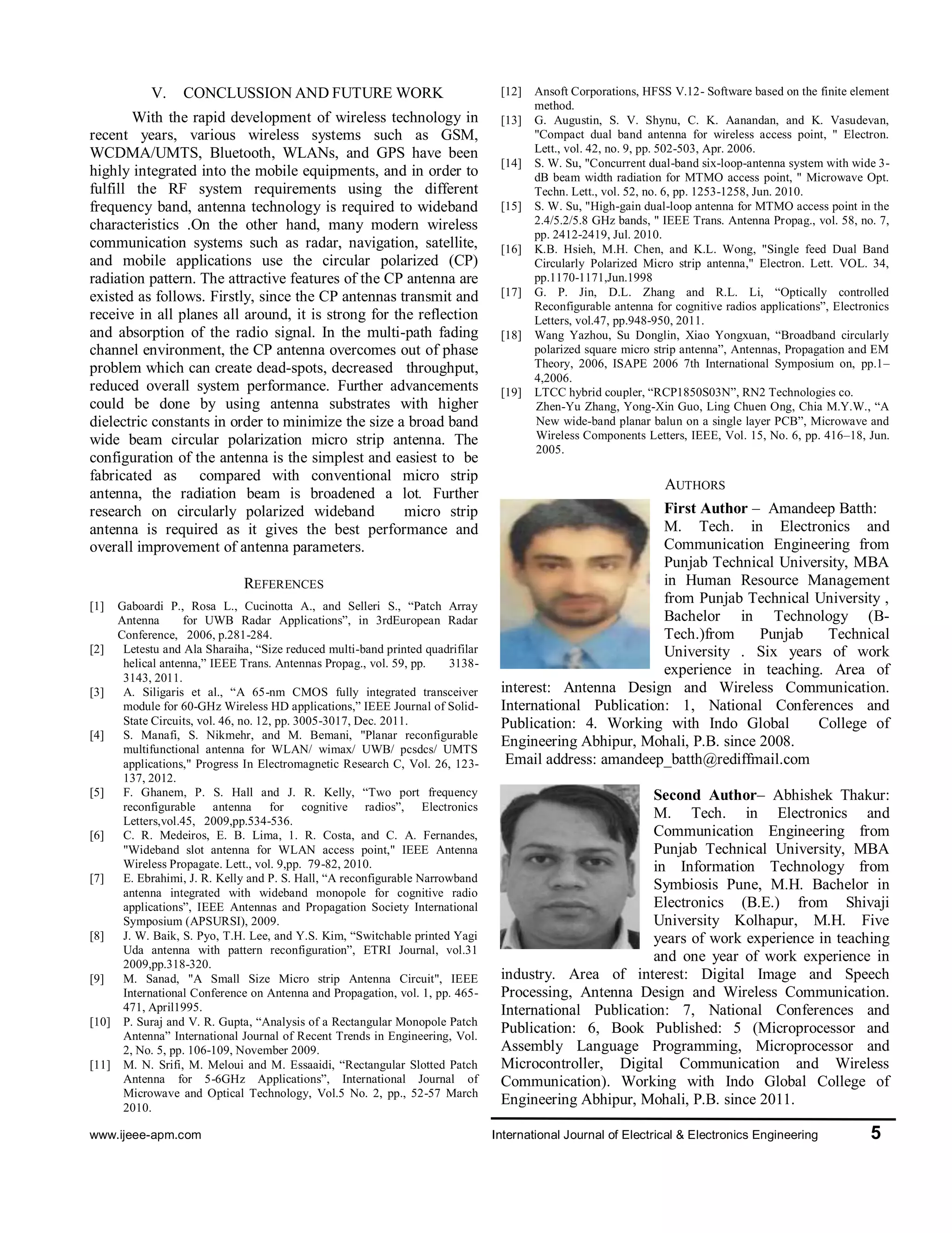 www.ijeee-apm.com International Journal of Electrical & Electronics Engineering 5
characteristics .On the other hand, many modern
wireless communication systems such as radar,
navigation, satellite, and mobile applications use the
circular polarized (CP) radiation pattern. The attractive
features of the CP antenna are existed as follows.
Firstly, since the CP antennas transmit and receive in all
planes all around, it is strong for the reflection and
absorption of the radio signal. In the multi-path fading
channel environment, the CP antenna overcomes out of
phase problem which can create dead-spots, decreased
throughput, reduced overall system performance.
Further advancements could be done by using antenna
substrates with higher dielectric constants in order to
minimize the size a broad band wide beam circular
polarization micro strip antenna. The configuration of
the antenna is the simplest and easiest to be fabricated
as compared with conventional micro strip antenna, the
radiation beam is broadened a lot. Further research on
circularly polarized wideband micro strip antenna is
required as it gives the best performance and overall
improvement of antenna parameters.
REFERENCES
[1] Gaboardi P., Rosa L., Cucinotta A., and Selleri S., “Patch
Array Antenna for UWB Radar Applications”, in
3rdEuropean Radar Conference, 2006, p.281-284.
[2] Letestu and Ala Sharaiha, “Size reduced multi-band
printed quadrifilar helical antenna,” IEEE Trans.
Antennas Propag., vol. 59, pp. 3138-3143, 2011.
[3] A. Siligaris et al., “A 65-nm CMOS fully integrated
transceiver module for 60-GHz Wireless HD
applications,” IEEE Journal of Solid-State Circuits, vol.
46, no. 12, pp. 3005-3017, Dec. 2011.
[4] S. Manafi, S. Nikmehr, and M. Bemani, "Planar
reconfigurable multifunctional antenna for WLAN/
wimax/ UWB/ pcsdcs/ UMTS applications," Progress In
Electromagnetic Research C, Vol. 26, 123- 137, 2012.
[5] F. Ghanem, P. S. Hall and J. R. Kelly, “Two port
frequency reconfigurable antenna for cognitive radios”,
Electronics Letters,vol.45, 2009,pp.534-536.
[6] C. R. Medeiros, E. B. Lima, 1. R. Costa, and C. A.
Fernandes, "Wideband slot antenna for WLAN access
point," IEEE Antenna Wireless Propagate. Lett., vol.
9,pp. 79-82, 2010.
[7] E. Ebrahimi, J. R. Kelly and P. S. Hall, “A
reconfigurable Narrowband antenna integrated with
wideband monopole for cognitive radio applications”,
IEEE Antennas and Propagation Society International
Symposium (APSURSI), 2009.
[8] J. W. Baik, S. Pyo, T.H. Lee, and Y.S. Kim, “Switchable
printed Yagi Uda antenna with pattern reconfiguration”,
ETRI Journal, vol.31 2009,pp.318-320.
[9] M. Sanad, "A Small Size Micro strip Antenna Circuit",
IEEE International Conference on Antenna and
Propagation, vol. 1, pp. 465-471, April1995.
[10] P. Suraj and V. R. Gupta, “Analysis of a Rectangular
Monopole Patch Antenna” International Journal of
Recent Trends in Engineering, Vol. 2, No. 5, pp. 106-
109, November 2009.
[11] M. N. Srifi, M. Meloui and M. Essaaidi, “Rectangular
Slotted Patch Antenna for 5-6GHz Applications”,
International Journal of Microwave and Optical
Technology, Vol.5 No. 2, pp., 52-57 March 2010.
[12] Ansoft Corporations, HFSS V.12- Software based on the
finite element method.
[13] G. Augustin, S. V. Shynu, C. K. Aanandan, and K.
Vasudevan, "Compact dual band antenna for wireless
access point, " Electron. Lett., vol. 42, no. 9, pp. 502-
503, Apr. 2006.
[14] S. W. Su, "Concurrent dual-band six-loop-antenna
system with wide 3-dB beam width radiation for MTMO
access point, " Microwave Opt. Techn. Lett., vol. 52, no.
6, pp. 1253-1258, Jun. 2010.
[15] S. W. Su, "High-gain dual-loop antenna for MTMO
access point in the 2.4/5.2/5.8 GHz bands, " IEEE Trans.
Antenna Propag., vol. 58, no. 7, pp. 2412-2419, Jul.
2010.
[16] K.B. Hsieh, M.H. Chen, and K.L. Wong, "Single feed
Dual Band Circularly Polarized Micro strip antenna,"
Electron. Lett. VOL. 34, pp.1170-1171,Jun.1998
[17] G. P. Jin, D.L. Zhang and R.L. Li, “Optically controlled
Reconfigurable antenna for cognitive radios
applications”, Electronics Letters, vol.47, pp.948-950,
2011.
[18] Wang Yazhou, Su Donglin, Xiao Yongxuan,
“Broadband circularly polarized square micro strip
antenna”, Antennas, Propagation and EM Theory, 2006,
ISAPE 2006 7th International Symposium on, pp.1–
4,2006.
[19] LTCC hybrid coupler, “RCP1850S03N”, RN2
Technologies co.
Zhen-Yu Zhang, Yong-Xin Guo, Ling Chuen Ong, Chia
M.Y.W., “A New wide-band planar balun on a single
layer PCB”, Microwave and Wireless Components
Letters, IEEE, Vol. 15, No. 6, pp. 416–18, Jun. 2005.
AUTHORS
First Author – Amandeep Batth
M. Tech. in Electronics and
Communication Engineering
from Punjab Technical
University, MBA in Human
Resource Management from
Punjab Technical University ,
Bachelor in Technology (B-
Tech.)from Punjab Technical University . Six years of
work experience in teaching. Area of interest: Antenna
Design and Wireless Communication. International
Publication: 1, National Conferences and Publication: 4.
Working with Indo Global College of Engineering
Abhipur, Mohali, P.B. since 2008.
Email address: amandeep_batth@rediffmail.com
Second Author– Abhishek
Thakur: M. Tech. in Electronics
and Communication Engineering
from Punjab Technical
University, MBA in Information
Technology from Symbiosis
Pune, M.H. Bachelor in
Electronics (B.E.) from Shivaji
University Kolhapur, M.H. Five
years of work experience in teaching and one year of
work experience in industry. Area of interest: Digital
Image and Speech Processing, Antenna Design and
Wireless Communication. International Publication: 7,
National Conferences and Publication: 6, Book
Published: 5 (Microprocessor and Assembly Language
Programming, Microprocessor and Microcontroller,
Digital Communication and Wireless Communication).
Working with Indo Global College of Engineering
Abhipur, Mohali, P.B. since 2011.
Email address: abhithakur25@gmail.com
 