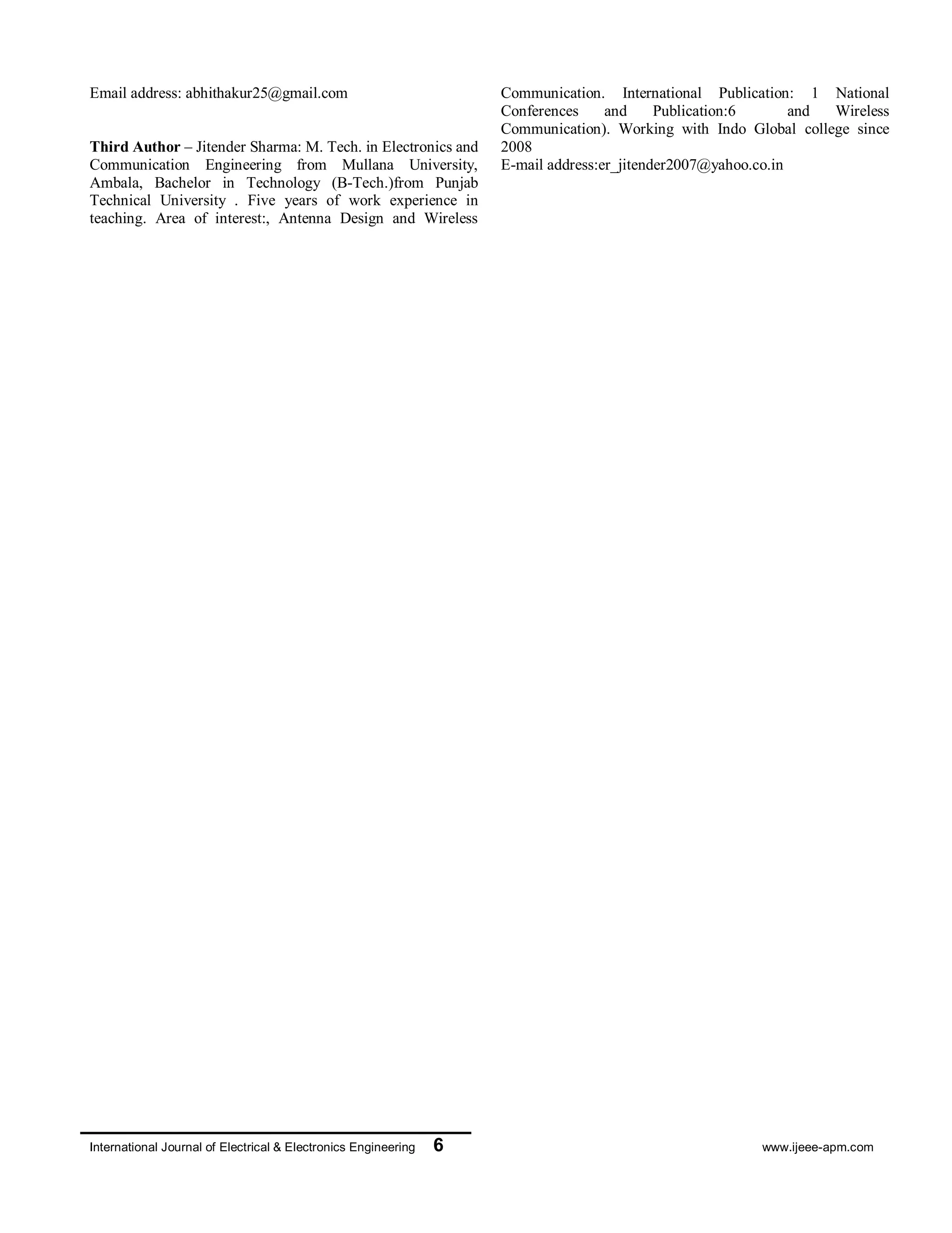 International Journal of Electrical & Electronics Engineering 6 www.ijeee-apm.com
Third Author – Jitender Sharma: M. Tech. in
Electronics and Communication Engineering from
Mullana University, Ambala, Bachelor in Technology
(B-Tech.)from Punjab Technical University . Five years
of work experience in teaching. Area of interest:,
Antenna Design and Wireless Communication.
International Publication: 1 National Conferences and
Publication:6 and Wireless Communication). Working
with Indo Global college since 2008
E-mail address:er_jitender2007@yahoo.co.in
 