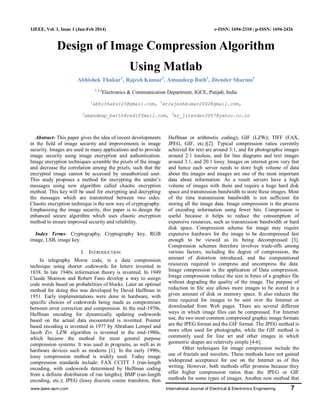www.ijeee-apm.com International Journal of Electrical & Electronics Engineering 7
IJEEE, Vol. 1, Issue 1 (Jan-Feb 2014) e-ISSN: 1694-2310 | p-ISSN: 1694-2426
Design of Image Compression Algorithm
Using Matlab
Abhishek Thakur1
, Rajesh Kumar2
, Amandeep Bath3
, Jitender Sharma4
1,2,3
Electronics & Communication Department, IGCE, Punjab, India
1
abhithakur25@gmail.com, 2
errajeshkumar2002@gmail.com,
3
amandeep_batth@rediffmail.com, 4
er_jitender2007@yahoo.co.in
Abstract- This paper gives the idea of recent developments
in the field of image security and improvements in image
security. Images are used in many applications and to provide
image security using image encryption and authentication.
Image encryption techniques scramble the pixels of the image
and decrease the correlation among the pixels, such that the
encrypted image cannot be accessed by unauthorized user.
This study proposes a method for encrypting the sender’s
messages using new algorithm called chaotic encryption
method. This key will be used for encrypting and decrypting
the messages which are transmitted between two sides.
Chaotic encryption technique is the new way of cryptography.
Emphasizing the image security, this paper is to design the
enhanced secure algorithm which uses chaotic encryption
method to ensure improved security and reliability.
Index Terms- Cryptography, Cryptography key, RGB
image, LSB, image key.
I. INTRODUCTION
In telegraphy Morse code, is a data compression
technique using shorter codewords for letters invented in
1838. In late 1940s information theory is invented. In 1949
Claude Shannon and Robert Fano develop a way to assign
code words based on probabilities of blocks. Later an optimal
method for doing this was developed by David Huffman in
1951. Early implementations were done in hardware, with
specific choices of codewords being made as compromises
between error correction and compression. In the mid-1970s,
Huffman encoding for dynamically updating codewords
based on the actual data encountered is invented. Pointer
based encoding is invented in 1977 by Abraham Lempel and
Jacob Ziv. LZW algorithm is invented in the mid-1980s,
which became the method for most general purpose
compression systems. It was used in programs, as well as in
hardware devices such as modems [1]. In the early 1990s,
lossy compression method is widely used. Today image
compression standards include: FAX CCITT 3 (run-length
encoding, with codewords determined by Huffman coding
from a definite distribution of run lengths); BMP (run-length
encoding, etc.); JPEG (lossy discrete cosine transform, then
Huffman or arithmetic coding); GIF (LZW); TIFF (FAX,
JPEG, GIF, etc.)[2]. Typical compression ratios currently
achieved for text are around 3:1, and for photographic images
around 2:1 lossless, and for line diagrams and text images
around 3:1, and 20:1 lossy. Images on internet grow very fast
and hence each server needs to store high volume of data
about the images and images are one of the most important
data about information. As a result servers have a high
volume of images with them and require a huge hard disk
space and transmission bandwidth to store these images. Most
of the time transmission bandwidth is not sufficient for
storing all the image data. Image compression is the process
of encoding information using fewer bits. Compression is
useful because it helps to reduce the consumption of
expensive resources, such as transmission bandwidth or hard
disk space. Compression scheme for image may require
expensive hardware for the image to be decompressed fast
enough to be viewed as its being decompressed [3].
Compression schemes therefore involves trade-offs among
various factors, including the degree of compression, the
amount of distortion introduced, and the computational
resources required to compress and uncompress the data.
Image compression is the application of Data compression.
Image compression reduce the size in bytes of a graphics file
without degrading the quality of the image. The purpose of
reduction in file size allows more images to be stored in a
given amount of disk or memory space. It also reduces the
time required for images to be sent over the Internet or
downloaded from Web pages. There are several different
ways in which image files can be compressed. For Internet
use, the two most common compressed graphic image formats
are the JPEG format and the GIF format. The JPEG method is
more often used for photographs, while the GIF method is
commonly used for line art and other images in which
geometric shapes are relatively simple [4-6].
Other techniques for image compression include the
use of fractals and wavelets. These methods have not gained
widespread acceptance for use on the Internet as of this
writing. However, both methods offer promise because they
offer higher compression ratios than the JPEG or GIF
methods for some types of images. Another new method that
 