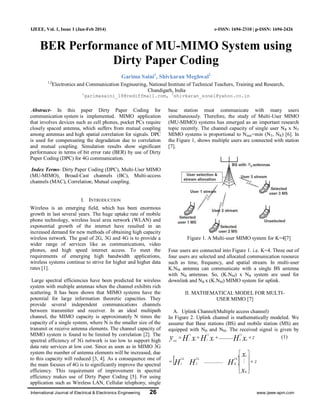 International Journal of Electrical & Electronics Engineering 26 www.ijeee-apm.com
IJEEE, Vol. 1, Issue 1 (Jan-Feb 2014) e-ISSN: 1694-2310 | p-ISSN: 1694-2426
BER Performance of MU-MIMO System using
Dirty Paper Coding
Garima Saini1
, Shivkaran Meghwal2
1,2
Electronics and Communication Engineering, National Institute of Technical Teachers, Training and Research,
Chandigarh, India
1
garimasaini_18@rediffmail.com, 2
shivkaran_sonel@yahoo.co.in
Abstract- In this paper Dirty Paper Coding for
communication system is implemented. MIMO application
that involves devices such as cell phones, pocket PCs require
closely spaced antenna, which suffers from mutual coupling
among antennas and high spatial correlation for signals. DPC
is used for compensating the degradation due to correlation
and mutual coupling. Simulation results show significant
performance in terms of bit error rate (BER) by use of Dirty
Paper Coding (DPC) for 4G communication.
Index Terms- Dirty Paper Coding (DPC), Multi-User MIMO
(MU-MIMO), Broad-Cast channels (BC), Multi-access
channels (MAC), Correlation, Mutual coupling.
I. INTRODUCTION
Wireless is an emerging field, which has been enormous
growth in last several years. The huge uptake rate of mobile
phone technology, wireless local area network (WLAN) and
exponential growth of the internet have resulted in an
increased demand for new methods of obtaining high capacity
wireless network. The goal of 2G, 3G and 4G is to provide a
wider range of services like as communications, video
phones, and high speed internet access. To meet the
requirements of emerging high bandwidth applications,
wireless systems continue to strive for higher and higher data
rates [1].
Large spectral efficiencies have been predicted for wireless
system with multiple antennas when the channel exhibits rich
scattering. It has been shown that MIMO systems have the
potential for large information theoretic capacities. They
provide several independent communications channels
between transmitter and receiver. In an ideal multipath
channel, the MIMO capacity is approximately N times the
capacity of a single system, where N is the smaller size of the
transmit or receive antenna elements. The channel capacity of
MIMO system is found to be limited by correlation [2]. The
spectral efficiency of 3G network is too low to support high
data rate services at low cost. Since as soon as in MIMO 3G
system the number of antenna elements will be increased, due
to this capacity will reduced [3, 4]. As a consequence one of
the main focuses of 4G is to significantly improve the spectral
efficiency. This requirement of improvement in spectral
efficiency makes use of Dirty Paper Coding [5]. For using
application such as Wireless LAN, Cellular telephony, single
base station must communicate with many users
simultaneously. Therefore, the study of Multi-User MIMO
(MU-MIMO) systems has emerged as an important research
topic recently. The channel capacity of single user NR x NT
MIMO systems is proportional to Nmin=min (NT, NR) [6]. In
the Figure 1, shows multiple users are connected with station
[7].
Figure 1. A Multi-user MIMO system for K=4[7]
Four users are connected into Figure 1. i.e. K=4. Three out of
four users are selected and allocated communication resource
such as time, frequency, and spatial stream. In multi-user
K.NM antenna can communicate with a single BS antenna
with NB antennas. So, (K.NM) x NB system are used for
downlink and NB x (K.NM) MIMO system for uplink.
II. MATHEMATICAL MODEL FOR MULTI-
USER MIMO [7]
A. Uplink Channel(Multiple access channel)
In Figure 2. Uplink channel is mathematically modeled. We
assume that Base stations (BS) and mobile station (MS) are
equipped with NB and NM. The received signal is given by
zxHxHxHy K
UL
K
ULUL
MAC
 ............2211
(1)
  z
x
x
HHH
K
UL
K
ULUL











 
1
21
...............
 