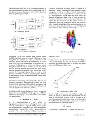 International Journal of Electrical & Electronics Engineering 6 www.ijeee-apm.com
OFDM systems in the case of the channel being known at
the transmitter and receiver and in the more practical case of
the channel known at the receiver only has been developed
for Rayleigh fading channel [3].
(a) Transmitter Section
(b)Receiver Section
Fig. 6. MIMO-OFDM system
Combining OFDM with multiple input multiple output
(MIMO) technique increases spectral efficiency to attain
throughput of 1 Gbit/sec and beyond, and improves link
reliability. MIMO concept can be implemented in various
ways, if we need to use the advantage of MIMO diversity to
overcome the fading then we need to send the same signals
through the different MIMO antennae, and at the receiver
end, the different antennae will receive the same signals
travelled through diverse paths. If we want to use MIMO
concept for increasing capacity then we need to send
different set of data at the same time through the different
MIMO antennae without the automatic-repeat request of the
transmission[4].
The solution to obtaining significantly higher data rate and
increasing the range of performance at the same time is by
MIMO-OFDM application. MIMO-OFDM increase the link
capacity by simultaneously transmitting multiple data stream
using multiple transmit and receive antenna.
It make it possible to reach the data rate that are several time
larger than current highest 802.11 a/g rate of 54mbps
without having employ a larger bandwidth or less robust
QAM cancellation.
IV RAYLEIGH FADING
It is a statistical model for the effect of
a propagation environment on a radio signal, such as that
used by wireless devices. Rayleigh fading models assume
that the magnitude of a signal that has passed through such
a transmission medium (also called a communications
channel) will vary randomly, or fade, according to
a Rayleigh distribution. Rayleigh fading is viewed as a
reasonable model for tropospheric and ionospheric signal
propagation as well as the effect of heavily built-up urban
environments on radio signalsdomain as shown in the
fig.7. Rayleigh fading is most applicable when there is no
dominant propagation along a line of sight between the
transmitter and receiver In this section, we will examine the
impact that the movement on the mobile receiver (or
transmitter) causes on the received signal. The resulting
effect (typically called fading) has a significant impact on
the received signal strength which can be severely degraded
as we will show in the following sections [5].
Fig. 7.Rayleigh Fading
1.Doppler Effect-:
Fading is caused by a phenomenon known as the Doppler
Effect. When dealing with any sort of waves, a receiver’s
movement in relation to the source of the wave will distort
the perceived frequency of that wave.
Fig. 8. Illustration of Doppler Effect
Consider Fig.8, where a user is at point X, moving toward
point Y at velocity v. We make the approximation that the
angle of arrival of the received signal is the same at all
points during transmission (i.e., the source is very far away).
The difference in distance that the transmission must travel
between the receiver at points X and Y is:
∆l =v∆t cosq
The maximum Doppler shift is v/l and this is in units of Hz.
 