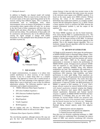 www.ijeee-apm.com International Journal of Electrical & Electronics Engineering 7
2. Multipath channel:-
In addition to Doppler, our channel model will include
multipath distortion. What we mean by this is that there will
be several copies of the same signal being picked up by the
receiver coming from different angles. This is common in
environments such as metropolitan areas, where
electromagnetic waves can bounce off buildings or in indoor
environments where signals reflect off walls, etc. as shown
in the fig.9 Each of these components will have their own
Doppler shift and phase offset due to different angles-of-
arrival and time delays. The combination of these paths will
be constructive and destructive due to the different phases
causing the signal strength to change with mobile
movement. It is this multipath factor that produces the gains
and fades in power [6].
Fig. 9.Multipath Channel
V EQUALIZER
In digital communications, its purpose is to reduce inter
symbol interference to allow recovery of the transmit
symbols. It may be a simple linear filter or a complex
algorithm. This approach to remove ISI is usually known as
equalization. The main advantage of this approach is that a
digital ﬁlter is easy to build and is easy to alter for different
equalization schemes. The following equalizer types are
commonly used in digital communications:
 MMSE (Minimum Mean Square Equalizer )
 ZFE (Zero Feedback Equalizer )
 DFE (Decision Feedback Equalizer)
 Adaptive Equalizer
 Blind Equalizer
 Viterbi Equalizer
 BCJR Equalizer
But we explain only one i.e. Minimum Mean Square
Equalizer (MMSE) which we will use in our work.
1.Minimum Mean Square Equalizer (MMSE):
The zero-forcing equalizer, although removes ISI, may not
give the best error performance for thecommunication
system because it does not take into account noises in the
system. A different equalizer that takes noises into account
is the minimum mean square error (MMSE) equalizer. It is
based on the mean square error (MSE) criterion. Without
knowing the values of the information symbols Ik
beforehand, they model each symbol Ik as a random variable.
Assume that the information sequence {Ik} is WSS. Choose
a linear equalizer HE(Z) to minimize the MSE between the
original information symbols Ik and the output of the
equalizer ^Ik:
MSE = E[ek
2
] = E[(Ik - ^
Ik)2
]
The linear MMSE equalizer can also be found iteratively.
First, notice that the MSE is a quadraticfunction of hE. The
gradient of the MSE with respect to hE gives the direction to
change hE for the largest increase of the MSE. To decrease
the MSE, we can update hE in the direction opposite to the
gradient. This is the steepest descent algorithm. This is a
stochastic steepest descent algorithm called the least mean
square (LMS) algorithm [7].
VI REVIEW OF LITERATURE
A.P.Singh et.al.[8] proposed in their paper the performance
of MIMO-OFDM system in Rayleigh fading channel. They
compares ergodic and outage capacity with taking various
number of transmitting and receiving antennas and various
measures such SNR , BER etc So channel capacity
optimization is necessary to improve the performance of
MIMO-OFDM system. B.Gupta.et.al.[7] analyzed OFDM
with two equalizer i.e. zero forcing (ZF) and minimum
mean square equalizers (MMSE) along with different
modulations are used. The modulation with multicarrier is
employed, which provides advantages like inter symbol
interference (ISI) reduction, high reliability, and better
performance in multi- path fading. These equalizers are
adopted to remove the ISI generated in the transmitted data
under various fading environments. The results show that,
with MMSE and ZFE equalizers, the bit error rate (BER)
performance is improved. Further, the BER performance of
MMSE is superior to ZFE equalizer. K. N et.al. (2007)
design efficient method for layered MIMO-OFDM system
with channel equalization temporal variation due Doppler
spread use Recursive least square (RLS) algorithm for
channel equalization. Horizontal and Vertical layered
structure is applied on MIMO-OFDM SYSTEM and their
performance is evaluated. Here we use turbo codes. A
technique for layered MIMO OFDM was proposed with
low complexity on basis of the simulated results, concluded
that the layered structure has low bit error rate . Mohamed-
slim Alouini and Andrea J. Goldsmith [9] study the
Rayleigh fading channel capacity under three adaptive
policies:
1. Optimal power and rate adaptation
2. Constant power with optimal rate adaptation.
3. Channel inversion with fixed rate.
Here they use two diversity combining technique i.e. MRC
and SC (selective combining).They investigate the relative
impact of MRC and selective combining (SC) diversity
 
