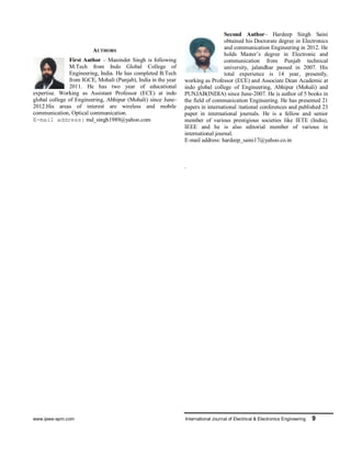 www.ijeee-apm.com International Journal of Electrical & Electronics Engineering 9
AUTHORS
First Author – Maninder Singh is following
M.Tech from Indo Global College of
Engineering, India. He has completed B.Tech
from IGCE, Mohali (Punjab), India in the year
2011. He has two year of educational
expertise. Working as Assistant Professor (ECE) at indo
global college of Engineering, Abhipur (Mohali) since June-
2012.His areas of interest are wireless and mobile
communication, Optical communication.
E-mail address: md_singh1989@yahoo.com
Second Author– Hardeep Singh Saini
obtained his Doctorate degree in Electronics
and communication Engineering in 2012. He
holds Master’s degree in Electronic and
communication from Punjab technical
university, jalandhar passed in 2007. His
total experience is 14 year, presently,
working as Professor (ECE) and Associate Dean Academic at
indo global college of Engineering, Abhipur (Mohali) and
PUNJAB(INDIA) since June-2007. He is author of 5 books in
the field of communication Engineering. He has presented 21
papers in international /national conferences and published 23
paper in international journals. He is a fellow and senior
member of various prestigious societies like IETE (India),
IEEE and he is also editorial member of various in
international journal.
E-mail address: hardeep_saini17@yahoo.co.in
.
 