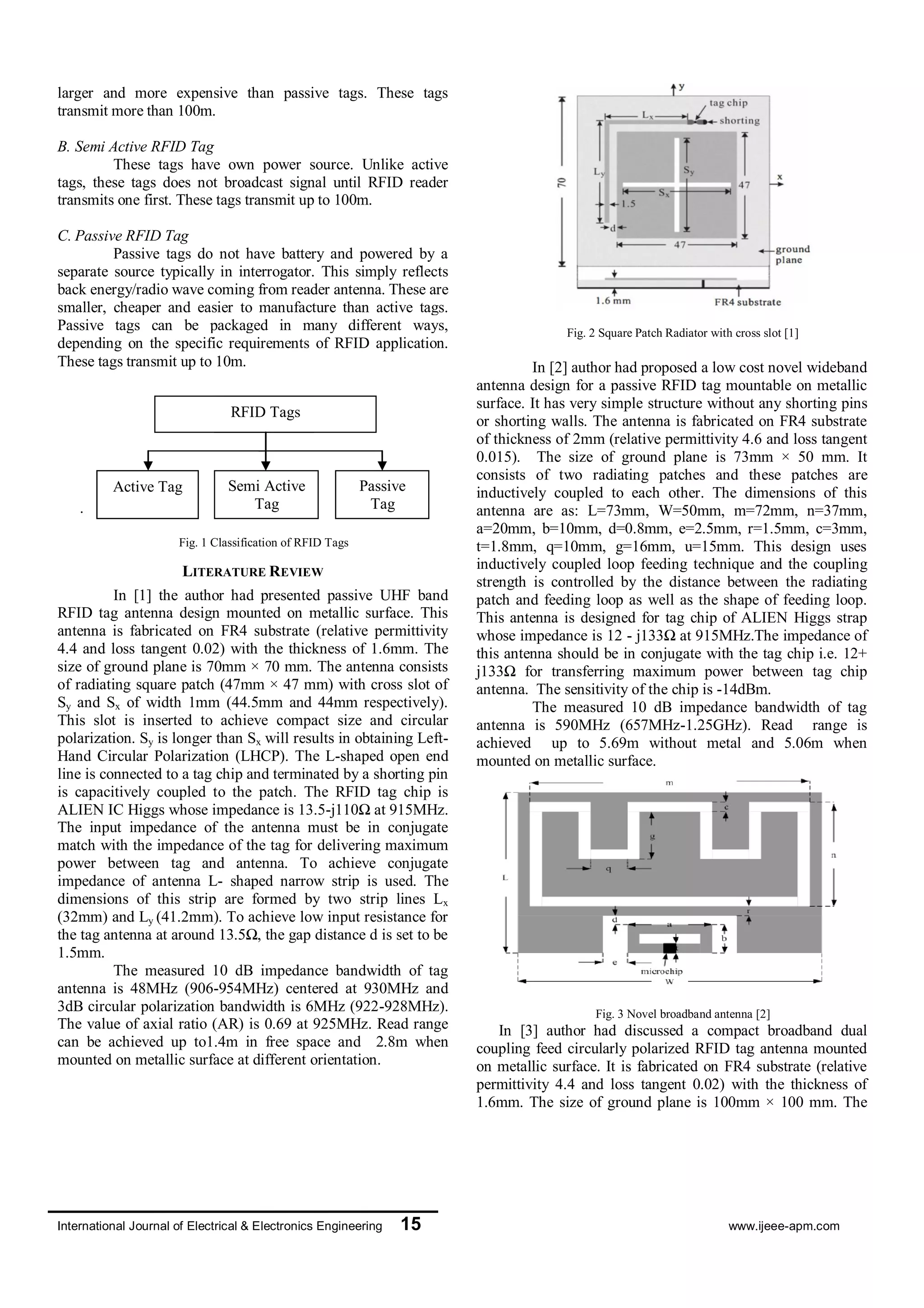 International Journal of Electrical & Electronics Engineering 15 www.ijeee-apm.com
larger and more expensive than passive tags. These tags
transmit more than 100m.
B. Semi Active RFID Tag
These tags have own power source. Unlike active
tags, these tags does not broadcast signal until RFID reader
transmits one first. These tags transmit up to 100m.
C. Passive RFID Tag
Passive tags do not have battery and powered by a
separate source typically in interrogator. This simply reflects
back energy/radio wave coming from reader antenna. These are
smaller, cheaper and easier to manufacture than active tags.
Passive tags can be packaged in many different ways,
depending on the specific requirements of RFID application.
These tags transmit up to 10m.
.
Fig. 1 Classification of RFID Tags
LITERATURE REVIEW
In [1] the author had presented passive UHF band
RFID tag antenna design mounted on metallic surface. This
antenna is fabricated on FR4 substrate (relative permittivity
4.4 and loss tangent 0.02) with the thickness of 1.6mm. The
size of ground plane is 70mm × 70 mm. The antenna consists
of radiating square patch (47mm × 47 mm) with cross slot of
Sy and Sx of width 1mm (44.5mm and 44mm respectively).
This slot is inserted to achieve compact size and circular
polarization. Sy is longer than Sx will results in obtaining Left-
Hand Circular Polarization (LHCP). The L-shaped open end
line is connected to a tag chip and terminated by a shorting pin
is capacitively coupled to the patch. The RFID tag chip is
ALIEN IC Higgs whose impedance is 13.5-j110Ω at 915MHz.
The input impedance of the antenna must be in conjugate
match with the impedance of the tag for delivering maximum
power between tag and antenna. To achieve conjugate
impedance of antenna L- shaped narrow strip is used. The
dimensions of this strip are formed by two strip lines Lx
(32mm) and Ly (41.2mm). To achieve low input resistance for
the tag antenna at around 13.5Ω, the gap distance d is set to be
1.5mm.
The measured 10 dB impedance bandwidth of tag
antenna is 48MHz (906-954MHz) centered at 930MHz and
3dB circular polarization bandwidth is 6MHz (922-928MHz).
The value of axial ratio (AR) is 0.69 at 925MHz. Read range
can be achieved up to1.4m in free space and 2.8m when
mounted on metallic surface at different orientation.
Fig. 2 Square Patch Radiator with cross slot [1]
In [2] author had proposed a low cost novel wideband
antenna design for a passive RFID tag mountable on metallic
surface. It has very simple structure without any shorting pins
or shorting walls. The antenna is fabricated on FR4 substrate
of thickness of 2mm (relative permittivity 4.6 and loss tangent
0.015). The size of ground plane is 73mm × 50 mm. It
consists of two radiating patches and these patches are
inductively coupled to each other. The dimensions of this
antenna are as: L=73mm, W=50mm, m=72mm, n=37mm,
a=20mm, b=10mm, d=0.8mm, e=2.5mm, r=1.5mm, c=3mm,
t=1.8mm, q=10mm, g=16mm, u=15mm. This design uses
inductively coupled loop feeding technique and the coupling
strength is controlled by the distance between the radiating
patch and feeding loop as well as the shape of feeding loop.
This antenna is designed for tag chip of ALIEN Higgs strap
whose impedance is 12 - j133Ω at 915MHz.The impedance of
this antenna should be in conjugate with the tag chip i.e. 12+
j133Ω for transferring maximum power between tag chip
antenna. The sensitivity of the chip is -14dBm.
The measured 10 dB impedance bandwidth of tag
antenna is 590MHz (657MHz-1.25GHz). Read range is
achieved up to 5.69m without metal and 5.06m when
mounted on metallic surface.
Fig. 3 Novel broadband antenna [2]
In [3] author had discussed a compact broadband dual
coupling feed circularly polarized RFID tag antenna mounted
on metallic surface. It is fabricated on FR4 substrate (relative
permittivity 4.4 and loss tangent 0.02) with the thickness of
1.6mm. The size of ground plane is 100mm × 100 mm. The
RFID Tags
Semi Active
Tag
Passive
Tag
Active Tag
RFID Tags
Active Tag
 