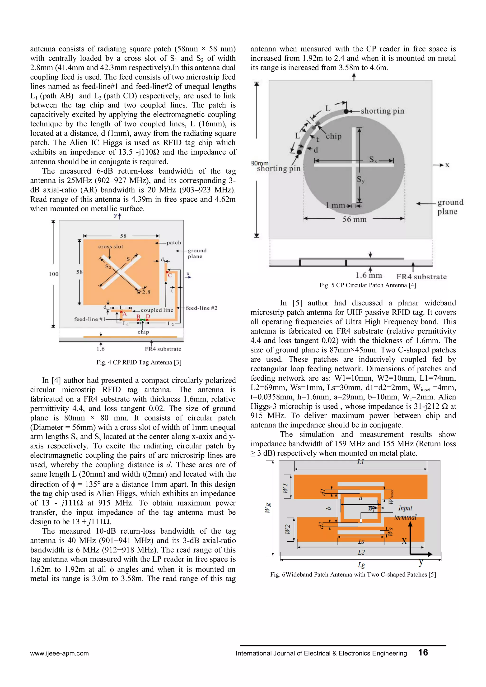 www.ijeee-apm.com International Journal of Electrical & Electronics Engineering 16
antenna consists of radiating square patch (58mm × 58 mm)
with centrally loaded by a cross slot of S1 and S2 of width
2.8mm (41.4mm and 42.3mm respectively).In this antenna dual
coupling feed is used. The feed consists of two microstrip feed
lines named as feed-line#1 and feed-line#2 of unequal lengths
L1 (path AB) and L2 (path CD) respectively, are used to link
between the tag chip and two coupled lines. The patch is
capacitively excited by applying the electromagnetic coupling
technique by the length of two coupled lines, L (16mm), is
located at a distance, d (1mm), away from the radiating square
patch. The Alien IC Higgs is used as RFID tag chip which
exhibits an impedance of 13.5 -j110Ω and the impedance of
antenna should be in conjugate is required.
The measured 6-dB return-loss bandwidth of the tag
antenna is 25MHz (902–927 MHz), and its corresponding 3-
dB axial-ratio (AR) bandwidth is 20 MHz (903–923 MHz).
Read range of this antenna is 4.39m in free space and 4.62m
when mounted on metallic surface.
Fig. 4 CP RFID Tag Antenna [3]
In [4] author had presented a compact circularly polarized
circular microstrip RFID tag antenna. The antenna is
fabricated on a FR4 substrate with thickness 1.6mm, relative
permittivity 4.4, and loss tangent 0.02. The size of ground
plane is 80mm × 80 mm. It consists of circular patch
(Diameter = 56mm) with a cross slot of width of 1mm unequal
arm lengths Sx and Sy located at the center along x-axix and y-
axis respectively. To excite the radiating circular patch by
electromagnetic coupling the pairs of arc microstrip lines are
used, whereby the coupling distance is d. These arcs are of
same length L (20mm) and width t(2mm) and located with the
direction of  = 135° are a distance 1mm apart. In this design
the tag chip used is Alien Higgs, which exhibits an impedance
of 13 - j111Ω at 915 MHz. To obtain maximum power
transfer, the input impedance of the tag antenna must be
design to be 13 + j111Ω.
The measured 10-dB return-loss bandwidth of the tag
antenna is 40 MHz (901−941 MHz) and its 3-dB axial-ratio
bandwidth is 6 MHz (912−918 MHz). The read range of this
tag antenna when measured with the LP reader in free space is
1.62m to 1.92m at all  angles and when it is mounted on
metal its range is 3.0m to 3.58m. The read range of this tag
antenna when measured with the CP reader in free space is
increased from 1.92m to 2.4 and when it is mounted on metal
its range is increased from 3.58m to 4.6m.
Fig. 5 CP Circular Patch Antenna [4]
In [5] author had discussed a planar wideband
microstrip patch antenna for UHF passive RFID tag. It covers
all operating frequencies of Ultra High Frequency band. This
antenna is fabricated on FR4 substrate (relative permittivity
4.4 and loss tangent 0.02) with the thickness of 1.6mm. The
size of ground plane is 87mm×45mm. Two C-shaped patches
are used. These patches are inductively coupled fed by
rectangular loop feeding network. Dimensions of patches and
feeding network are as: W1=10mm, W2=10mm, L1=74mm,
L2=69mm, Ws=1mm, Ls=30mm, d1=d2=2mm, Winset =4mm,
t=0.0358mm, h=1.6mm, a=29mm, b=10mm, Wf=2mm. Alien
Higgs-3 microchip is used , whose impedance is 31-j212 Ω at
915 MHz. To deliver maximum power between chip and
antenna the impedance should be in conjugate.
The simulation and measurement results show
impedance bandwidth of 159 MHz and 155 MHz (Return loss
≥ 3 dB) respectively when mounted on metal plate.
Fig. 6Wideband Patch Antenna with Two C-shaped Patches [5]
 