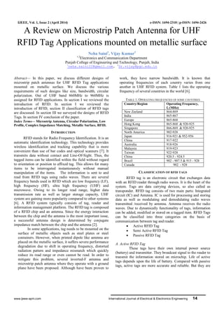 www.ijeee-apm.com International Journal of Electrical & Electronics Engineering 14
IJEEE, Vol. 1, Issue 2 (April 2014) e-ISSN: 1694-2310 | p-ISSN: 1694-2426
A Review on Microstrip Patch Antenna for UHF
RFID Tag Applications mounted on metallic surface
Neha Saini1
, Vijay Kumar2
1,2
Electronics and Communication Department
Punjab College of Engineering and Technology, Punjab, India
1
neha.saini22@gmail.com, 2
Dr.vijay@pgc.edu.in
Abstract— In this paper, we discuss different designs of
microstrip patch antennas for UHF RFID Tag applications
mounted on metallic surface. We discuss the various
requirements of such designs like size, bandwidth, circular
polarization. Out of UHF band 860MHz to 960MHz is
assigned for RFID applications. In section I we reviewed the
introduction of RFID. In section I we reviewed the
introduction of RFID, section II classification of RFID tags
are discussed. In section III we surveyed the designs of RFID
Tags. In section IV conclusion of the paper.
Index Terms— Microstrip Antenna, Circular Polarization, Low
Profile, Complex Impedance Matching, Metallic Surface, RFID.
INTRODUCTION
RFID stands for Radio Frequency Identification. It is an
automatic identification technology. This technology provides
wireless identification and tracking capability that is more
convenient than use of bar codes and optical scanners [7]. It
transmits data without contact and Line-Of-Sight. Thus, the
tagged items can be identified within the field without regard
to orientation or position to affixed tag. This allows for many
items to be interrogated instanteounsly without manual
manipulation of the items. The information is sent to and
read from RFID tags using radio waves. There are several
frequency bands used in RFID which are low frequency (LF),
high frequency (HF), ultra high frequency (UHF) and
microwave. Owing to its longer read range, higher data
transmission rate as well as larger storage capacity, UHF
system are gaining more popularity compared to other systems
[6]. A RFID system typically consists of tag, reader and
information management platform. The RFID tag is composed
of a RFID chip and an antenna. Since the energy interaction
between the chip and the antenna is the most important issue,
a successful antenna design is determined by conjugate
impedance match between the chip and the antenna [2].
In some applications, tag needs to be mounted on the
surface of metallic objects such as steel plates or steel
containers. However, when printed dipole like antenna are
placed on the metallic surface, it suffers severe performance
degradation due to shift in operating frequency, distorted
radiation pattern and impedance mismatch which quickly
reduce its read range or even cannot be read. In order to
mitigate this problem, several inverted-F antenna and
microstrip patch antenna where they operate with a ground
plane have been proposed. Although have been proven to
work, they have narrow bandwidth. It is known that
operating frequencies of each country varies from one
another in UHF RFID system. Table 1 lists the operating
frequency of several countries in the world [6].
TABLE 1: OPERATING FREQUENCIES OF SOME COUNTRIES
Country/Region Operating Frequency,
fc (MHz)
New Zeeland 864-869
India 865-867
Europe 865-868
Hong Kong 865-868 & 920-925
Singapore 866-869 & 920-925
North America 902-928
Japan 916-921 & 952-956
China 917-922
Australia 918-926
Malaysia 919-923
Taiwan 922-928
China 920.5 - 924.5
Brazil 902 - 907.5 & 915 - 928
Canada 902 - 928
CLASSIFICATION OF RFID TAGS
RFID tag is an electronic circuit that exchanges data
with an RFID reader through radio waves. It is the heart of the
system. Tags are data carrying devices, so also called as
transponder. RFID tag consists of two main parts: Integrated
circuit (IC) and Antenna. IC is used for processing and storing
data as well as modulating and demodulating radio waves
transmitted /received by antenna. Antenna receives the radio
waves. Due to dynamically functionality of tags, information
can be added, modified or stored on a tagged item. RFID Tags
can be classified into three categories on the basis of
communication between tag and reader.
 Active RFID Tag
 Semi Active RFID Tag
 Passive RFID Tag
A. Active RFID Tag
These tags have their own internal power source
(battery) and transmitter. They broadcast signal to the reader to
transmit the information stored on microchip. Life of active
tags depends upon the life of battery. Compared with passive
tags, active tags are more accurate and reliable. But they are
 
