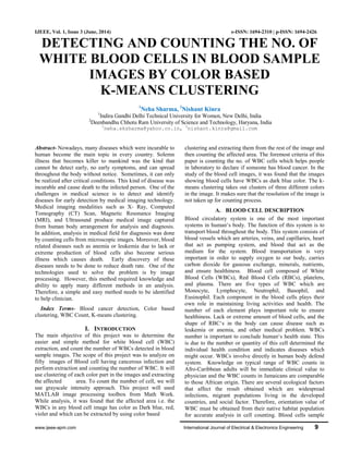 www.ijeee-apm.com International Journal of Electrical & Electronics Engineering 9
IJEEE, Vol. 1, Issue 3 (June, 2014) e-ISSN: 1694-2310 | p-ISSN: 1694-2426
DETECTING AND COUNTING THE NO. OF
WHITE BLOOD CELLS IN BLOOD SAMPLE
IMAGES BY COLOR BASED
K-MEANS CLUSTERING
1
Neha Sharma, 2
Nishant Kinra
1
Indira Gandhi Delhi Technical University for Women, New Delhi, India
2
Deenbandhu Chhotu Ram University of Science and Technology, Haryana, India
1
neha.sksharma@yahoo.co.in, 2
nishant.kinra@gmail.com
Abstract- Nowadays, many diseases which were incurable to
human become the main topic in every country. Solemn
illness that becomes killer to mankind was the kind that
cannot be detect early, no early symptoms, and can spread
throughout the body without notice. Sometimes, it can only
be realized after critical conditions. This kind of disease was
incurable and cause death to the infected person. One of the
challenges in medical science is to detect and identify
diseases for early detection by medical imaging technology.
Medical imaging modalities such as X- Ray, Computed
Tomography (CT) Scan, Magnetic Resonance Imaging
(MRI), and Ultrasound produce medical image captured
from human body arrangement for analysis and diagnosis.
In addition, analysis in medical field for diagnosis was done
by counting cells from microscopic images. Moreover, blood
related diseases such as anemia or leukemia due to lack or
extreme production of blood cells also become serious
illness which causes death. Early discovery of these
diseases needs to be done to reduce death rate. One of the
technologies used to solve the problem is by image
processing. However, this method required knowledge and
ability to apply many different methods in an analysis.
Therefore, a simple and easy method needs to be identified
to help clinician.
Index Terms- Blood cancer detection, Color based
clustering, WBC Count, K-means clustering.
I. INTRODUCTION
The main objective of this project was to determine the
easier and simple method for white blood cell (WBC)
extraction, and count the number of WBCs detected in blood
sample images. The scope of this project was to analyze on
fifty images of Blood cell having cancerous infection and
perform extraction and counting the number of WBC. It will
use clustering of each color part in the images and extracting
the affected area. To count the number of cell, we will
use grayscale intensity approach. This project will used
MATLAB image processing toolbox from Math Work.
While analysis, it was found that the affected area i.e. the
WBCs in any blood cell image has color as Dark blue, red,
violet and which can be extracted by using color based
clustering and extracting them from the rest of the image and
then counting the affected area. The foremost criteria of this
paper is counting the no. of WBC cells which helps people
in laboratory to declare if someone has blood cancer. In the
study of the blood cell images, it was found that the images
showing blood cells have WBCs as dark blue color. The k-
means clustering takes out clusters of three different colors
in the image. It makes sure that the resolution of the image is
not taken up for counting process.
A. BLOOD CELL DESCRIPTION
Blood circulatory system is one of the most important
systems in human‘s body. The function of this system is to
transport blood throughout the body. This system consists of
blood vessels which are arteries, veins, and capillaries, heart
that act as pumping system, and blood that act as the
medium for the system. Blood transportation is very
important in order to supply oxygen to our body, carries
carbon dioxide for gaseous exchange, minerals, nutrients,
and ensure healthiness. Blood cell composed of White
Blood Cells (WBCs), Red Blood Cells (RBCs), platelets,
and plasma. There are five types of WBC which are
Monocyte, Lymphocyte, Neutrophil, Basophil, and
Eusinophil. Each component in the blood cells plays their
own role in maintaining living activities and health. The
number of each element plays important role to ensure
healthiness. Lack or extreme amount of blood cells, and the
shape of RBC‘s in the body can cause disease such as
leukemia or anemia, and other medical problem. WBCs
number is important to conclude human‘s health state. This
is due to the number or quantity of this cell determined the
individual health condition and indicates diseases which
might occur. WBCs involve directly in human body defend
system. Knowledge on typical range of WBC counts in
Afro-Caribbean adults will be immediate clinical value to
physician and the WBC counts in Jamaicans are comparable
to those African origin. There are several ecological factors
that affect the result obtained which are widespread
infections, migrant populations living in the developed
countries, and social factor. Therefore, orientation value of
WBC must be obtained from their native habitat population
for accurate analysis in cell counting. Blood cells sample
 