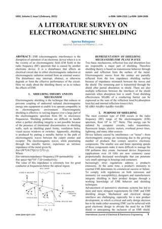 www.ijeee-apm.com International Journal of Electrical & Electronics Engineering 1
IJEEE, Volume 2, Issue 1 (February, 2015) e-ISSN: 1694-2310 | p-ISSN: 1694-2426
A LITERATURE SURVEY ON
ELECTROMAGNETIC SHIELDING
Aparna Bahuguna
aparna.bahuguna08@gmail.com
ABSTRACT: EMI (electromagnetic interference) is the
disruption of operation of an electronic device when it is in
the vicinity of an electromagnetic field (EM field) in the
radio frequency (RF) spectrum that is caused by another
electronic device. It is a disturbance that affects an
electrical circuit due to either electromagnetic induction or
electromagnetic radiation emitted from an external source.
The disturbance may interrupt, obstruct, or otherwise
degrade or limit the effective performance of the circuit.
Here we study about the shielding theory so as to reduce
the effects of EMI.
1. SHIELDING THEORY AND ITS
MECHANISM
Electromagnetic shielding is the technique that reduces or
prevents coupling of undesired radiated electromagnetic
energy into equipment to enable it to operate compatibly in
its electromagnetic environment. Electromagnetic
shielding is effective in varying degrees over a large part of
the electromagnetic spectrum from DC to microwave
frequencies. Shielding problems are difficult to handle
when a perfect shielding integrity is not possible because
of the presence of intentional discontinuities in shielding
walls, such as shielding panel Joints, ventilation holes,
visual access windows or switches. Apparently, shielding
is produced by putting a metallic barrier in the path of
electromagnetic waves between the culprit emitter and
receptor. The electromagnetic waves, while penetrating
through the metallic barrier, experience an intrinsic
impedance of the metal given by
Zm=(W*U0/2*Q)^(1/2)*(1-j);
Where
Zm=intrinsicimpedance=frequency,U0=permeability in
free space=4pi*10^-7,Q=conductivity;
The value of this impedance is extremely low for good
conductor at frequencies below the optical region.
Fig: 1.1
REPRESENTATION OF SHIELDING
MECHANISMS FOR PLANE WAVES
Two basic mechanisms, reflection loss and absorption loss
are responsible a major part of shielding. Therefore
shielding theory is based on transmission behavior through
metals and reflection from the surface of the metal.
Electromagnetic waves from the emitter are partially
reflected from the low impedance shielding surface
because of impedance mismatch between the waves and
the shield. The remaining part is transmitted through the
shield after partial absorption in shield. There are also
multiple reflections between the interfaces of the shield
materials when absorption loss is small. Total shielding
effectiveness SE(dB) of a conducting barrier can be
expressed as the sum of the reflection loss(Ar),absorption
loss(Aa) and internal reflection losses (Air).
SE (dB)=Ar(dB)+Aa(dB)+Air(dB)
2. PURPOSE OF SHIELDING
The most common type of EMI occurs in the radio
frequency (RF) range of the electromagnetic (EM)
spectrum, from 104
to 1012
Hertz. This energy can be
radiated by computer circuits, radio transmitters,
fluorescent lamps, electric motors, overhead power lines,
lightning, and many other sources.
Device failures caused by interference—or "noise"—from
electromagnetic energy are increasing due to the growing
number of products that contain sensitive electronic
components. The smaller size and faster operating speeds
of these components make it more difficult to manage the
EM pollution they create. Increased device frequencies
(applications over 10 GHz are now common) cause
proportionally decreased wavelengths that can penetrate
very small openings in housings and containers.
Increasingly strict regulations address a product's
emissions. At the same time, a product's immunity to
external EMI determines its commercial success or failure.
To comply with regulations on both emissions and
immunity (or susceptibility), designers and manufacturers
integrate shielding in their product designs through a
working knowledge of EMI behavior and shielding
techniques.
Advancement of automotive electronic systems has led to
more and more stringent requirements for EMC and EMI
shielding design. Mechanical and electrical design
interfaces are challenging, especially for a new product
development, in which a critical and early design decision
has to be made either assuming EMC can be achieved with
good electronic design to obviate the need for an EMI
shield or anticipating the inclusion of an EMI shield.
 