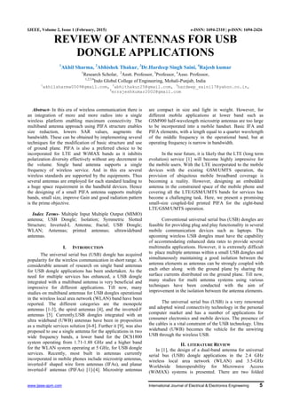 www.ijeee-apm.com International Journal of Electrical & Electronics Engineering 5
IJEEE, Volume 2, Issue 1 (February, 2015) e-ISSN: 1694-2310 | p-ISSN: 1694-2426
REVIEW OF ANTENNAS FOR USB
DONGLE APPLICATIONS
1
Akhil Sharma, 2
Abhishek Thakur, 3
Dr.Hardeep Singh Saini, 4
Rajesh kumar
1
Research Scholar, 2
Asstt. Professor, 3
Professor, 4
Asso. Professor,
1,2,3,4
Indo Global College of Engineering, Mohali-Punjab, India
1
akhilsharma0509@gmail.com, 2
abhithakur25@gmail.com, 3
hardeep_saini17@yahoo.co.in,
4
errajeshkumar2002@gmail.com
Abstract- In this era of wireless communication there is
an integration of more and more radios into a single
wireless platform enabling maximum connectivity The
multiband antenna approach using PIFA structure enables
size reduction, lowers SAR values, augments the
bandwidth. These can be obtained by implementing several
techniques for the modification of basic structure and use
of ground plane. PIFA is also a preferred choice to be
incorporated for LTE and WiMAX bands as it inhibits
polarization diversity effectively without any decrement in
the volume. Single band antenna supports a single
frequency of wireless service. And in this era several
wireless standards are supported by the equipments. Thus
several antennas are employed for each standard leading to
a huge space requirement in the handheld devices. Hence
the designing of a small PIFA antenna supports multiple
bands, small size, improve Gain and good radiation pattern
is the prime objective.
Index Terms- Multiple Input Multiple Output (MIMO)
antenna; USB Dongle; Isolation; Symmetric Slotted
Structure; Inverted-L Antenna; fractal; USB Dongle;
WLAN; Antennas; printed antennas; ultrawideband
antennas.
I. INTRODUCTION
The universal serial bus (USB) dongle has acquired
popularity for the wireless communication in short range. A
considerable amount of research on single band antennas
for USB dongle applications has been undertaken. As the
need for multiple services has enhanced, a USB dongle
integrated with a multiband antenna is very beneficial and
impressive for different applications. Till now, many
studies on multiband antennas for USB dongles operational
in the wireless local area network (WLAN) band have been
reported. The different categories are the monopole
antennas [1-3], the spiral antennas [4], and the inverted-F
antennas [5]. Currently,USB dongles integrated with an
ultra wideband (UWB) antennas have been in proposition
as a multiple services solution [6-8]. Further it [9], was also
proposed to use a single antenna for the applications in two
wide frequency bands, a lower band for the DCS1800
system operating from 1.71-1.88 GHz and a higher band
for the WLAN system operating at 5 GHz, for USB dongle
services. Recently, most built in antennas currently
incorporated in mobile phones include microstrip antennas,
inverted-F shaped wire form antennas (IFAs), and planar
inverted-F antennas (PIFAs) [1]-[4]. Microstrip antennas
are compact in size and light in weight. However, for
different mobile applications at lower band such as
GSM900 half-wavelength microstrip antennas are too large
to be incorporated into a mobile handset. Basic IFA and
PIFA elements, with a length equal to a quarter wavelength
of the middle frequency in the operational band, but at
operating frequency is narrow in bandwidth.
In the near future, it is likely that the LTE (long term
evolution) service [1] will become highly impressive for
the mobile users. With the LTE incorporated to the mobile
devices with the existing GSM/UMTS operation, the
provision of ubiquitous mobile broadband coverage is
becoming a reality. However, designing an embedded
antenna in the constrained space of the mobile phone and
covering all the LTE/GSM/UMTS bands for services has
become a challenging task. Here, we present a promising
small-size coupled-fed printed PIFA for the eight-band
LTE/GSM/UMTS operation.
Conventional universal serial bus (USB) dongles are
feasible for providing plug and play functionality in several
mobile communication devices such as laptops. The
upcoming wireless USB dongles must have the capability
of accommodating enhanced data rates to provide several
multimedia applications. However, it is extremely difficult
to place multiple antennas within a small USB dongles and
simultaneously maintaining a good isolation between the
antenna elements as antennas can be strongly coupled with
each other along with the ground plane by sharing the
surface currents distributed on the ground plane. Till now,
many studies for multi antenna systems using various
techniques have been conducted with the aim of
improvement in the isolation between the antenna elements.
The universal serial bus (USB) is a very renowned
and adopted wired connectivity technology in the personal
computer market and has a number of applications for
consumer electronics and mobile devices. The presence of
the cables is a vital constraint of the USB technology. Ultra
wideband (UWB) becomes the vehicle for the unwiring
USB through the wireless USB.
II. LITERATURE REVIEW
In [1], the design of a dual-band antenna for universal
serial bus (USB) dongle applications in the 2.4 GHz
wireless local area network (WLAN) and 3.5-GHz
Worldwide Interoperability for Microwave Access
(WiMAX) systems is presented. There are two folded
 