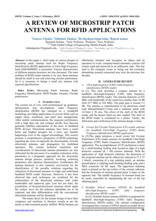 www.ijeee-apm.com International Journal of Electrical & Electronics Engineering 15
IJEEE, Volume 2, Issue 1 (February, 2015) e-ISSN: 1694-2310 | p-ISSN: 1694-2426
A REVIEW OF MICROSTRIP PATCH
ANTENNA FOR RFID APPLICATIONS
1
Gourav Chehal, 2
Abhishek Thakur, 3
Dr.Hardeep Singh Saini, 4
Rajesh kumar
1
Research Scholar, 2
Asstt. Professor, 3
Professor, 4
Asso. Professor,
1,2,3,4
Indo Global College of Engineering, Mohali-Punjab, India
1
chehalgourav19@gmail.com, 2
abhithakur25@gmail.com, 3
hardeep_saini17@yahoo.co.in,
4
errajeshkumar2002@gmail.com
Abstract- In this paper a brief study of various designs of
microstrip patch antenna used for Radio Frequency
Identification (RFID) applications in Ultra High Frequency
band (860-960MHZ) is presented. Various characteristics
of different antenna structures are also discussed. The main
problem of RFID reader antenna is its size, these antennas
should be small in size and achieving circular polarization.
So it is necessary to design a small size antenna with
required specifications.
Index Terms- Microstrip Patch Antenna, Radio
Frequency Identification, RFID Reader Antenna, Circular
polarization.
I. INTRODUCTION
The current era of very swift technological up gradation,
advancement and development, radio frequency
identification (RFID) has emerged as a wonderful
technology providing applications in several fields such as
supply chain, warehouse, and retail store management.
Alike mobile communications, the exquisite performance
with a high data rate and compact profile have become
generally fulfilled expectations of the users of handheld
RFID devices. Directional antennas have been a much
better and brighter prospect for a more user feasible
happenings even in the rugged surroundings. This section
presents a comprehensive perspective of RFID technology
regarding the views of especially the directionality, forward
directional antennas and propagation for multiband
operation. The various technical constraints and
considerations of directional antenna parameters are also
elaborated for the provision of a complete realization of the
parameters in a pragmatic approach for the directional
antenna design process, primarily involving scattering
parameters and radiation characteristics. Furthermore the
antenna literature is also minutely overviewed for the
identification of the possible solutions regarding the
utilization of directional antennas in single and multi-band
handheld RFID reader functions. However, it has been
observed that such techniques are combined for the
enhancement of the directional antennas with wider
bandwidths and improved gain. Last but not least, the
possibilities of forward-directional antennas which apply
the surface wave for the radiation splendidly are to be
explored, and their differentiation with the conventional
directional antennas will be illustrated.
The innate desire for the human beings to have their
computers and machines to function exactly as per the
needs, to date remained greatly unfilled. While humans can
effortlessly interpret and recognize an object and its
operation or event, computer-based automatic systems still
remain rigid and unmoved in an embryonic state. This has
lead to the computer vision as being one the extremely
demanding research concerned area over the previous few
decades.
II. LITERATURE REVIEW
A. Ultra high frequency (UHF) radio frequency
identification (RFID) reader:
In [1], This work describes a compact antenna for a
handheld ultra-high-frequency (UHF) radio frequency
identification (RFID) reader. The antenna functions at 925
MHz with bandwidth of the return-loss smaller than 10 dB
from 917 MHz to 934 MHz. The peak gain is around 3.5
dB. The antenna is manufactured of an aluminum stand
with 60mm£20mm£17:5mm and a radiation metal with
14:5mm £ 56 mm. The e®ect of the shell of the RFID
reader and the human hand are also studied. The shell of
the RFID reader is considered as a plastic. Finally, the
fabrication and verification of the antenna design is done.
B. Corner fed Circular Polarization (CP) reader antenna
for handheld Ultra-High Frequency (UHF) Radio
Frequency Identification (RFID) application
In [2],This paper proposes a novel corner fed Circular
Polarization (CP) reader antenna for handheld Ultra-High
Frequency (UHF) Radio Frequency Identification (RFID)
application. The accomplishment of CP mechanism is done
by a multi-bending feeding strip located at edge of a high
dielectric constant (K = 60) ceramic substrate. With the
application of high dielectric substrate, the dimension of
the proposed antenna can be effectively reduced to 27 £ 27
£ 4mm3, consisting of a top radiating patch, an antenna
ground plane, a coupling multi-bending feeding strip, and a
SMA connector for RF input. The uppermost radiating
patch is printed on the top surface of the ceramic substrate
and the formation of antenna ground plane is done on the
opposite side. The middle frequency of resonant band can
be easily controlled by manipulating the size of the top
radiating patch.
C. Octafilar helical antenna (OFHA) for handheld
ultra‐high‐frequency (UHF) radio frequency
identification (RFID) reader:
In [3], Octafilar helical antenna (OFHA) is proposed for
handheld ultra‐high‐frequency (UHF) radio frequency
identification (RFID) reader. The antenna configuration
investigated here consists of OFHA placed on reader device
 