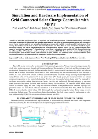 International Journal of Research in Advance Engineering (IJRAE)
Vol. 1, Issue 3, MAR-2015, Available at: www.knowledgecuddle.com/index.php/IJRAE
1
eISSN : 2395-1648
Simulation and Hardware Implementation of
Grid Connected Solar Charge Controller with
MPPT
Prof. Vipul Patel1
, Prof. Sanjay Patel2
, Prof. Nikunj Patel3,
Prof. Sanjay Prajapati4
Department of Electrical Engineering
vipulpatel.ee@hcet.gtc.ac.in sanjaypatel265@gmail.com nikunjpatel.ee@hcet.gtc.ac.in sanjayprajapati.ee@hcet.gtc.ac.in
Hansaba College of Engineering & Technology, Sidhpur, GTU, Ahmedabad, Gujarat, India
Abstract: A renewable energy source plays an important role in electricity generation. Various renewable energy sources like
wind, solar, geothermal, ocean thermal, and biomass can be used for generation of electricity and for meeting our daily energy
needs. Energy from the sun is the best option for electricity generation as it is available everywhere and is free to harness. On an
average the sunshine hour in India is about 6hrs annually also the sun shine shines in India for about 9 months in a year.
Electricity from the sun can be generated through the solar photovoltaic modules (SPV). The SPV comes in various power
output to meet the load requirement [1]
. Maximization of power from a solar photo voltaic module (SPV) is of special interest as
the efficiency of the SPV module is very low. A peak power tracker and DC-DC Boost Converter is used for Extracting the
maximum power from the SPV module. And simulation in PSIM software and hardware result is compare and solar panel
maximum efficiencies is increase nearby 85% using dither routine algorithm method use.
Keyword: PV module, Grid, Maximum Power Point Tracking (MPPT) module, Inverter, PSIM, Boost converter.
I. INTRODUCTION
Renewable energy sources play an important role in electricity generation. Various renewable energy sources like
wind, solar, geothermal, ocean thermal, and biomass can be used for generation of electricity and for meeting our daily
energy needs. Energy from the sun is the best option for electricity generation as it is available everywhere and is free to
harness. On an average the sunshine hour in India is about 6hrs annually also the sun shine shines in India for about 9
months in a year. A worldwide concern for future access to affordable, sustainable energy is driving the development of
more efficient solar power generation [2]
. In any photovoltaic (PV) based system, the master controller is a critical
component responsible for the control of electricity flow between the module, battery, loads, grid. The proposed for
maximum power point tracking, boost converter, battery charging, and load control. The main elements of maximum
power point tracking system for dc-dc boost converter, battery charging circuit, PIC controller which selects energy
sources to continue supply the load. Using the simulation software PSIM proposed boost converter topology with
predictive control has been chosen. The final simulation of dc-dc boost converter has been done, which was made in
PSIM. It is shown that the output voltage (30V dc) to supply the load and, to charge the battery if solar output power is
greater than the load power. The proposed control algorithm including the whole system control is implemented on a low
cost, microcontroller PIC16F690.solar system efficiency increase near 90%.
II. SIMULATION AND HARDWARE OF DC-DC BOOST CONVERTER IN PSIM
The boost converter, also known as the step-up converter, is another switching converter that has the same components
as the buck converter, but this converter produces an output voltage greater than the source.
Fig.1 Basic of DC-DC Boost Converter Circuit Diagram [4]
Fig.2 Simulation of PV with Open Loop DC-DC Boost Converter
 