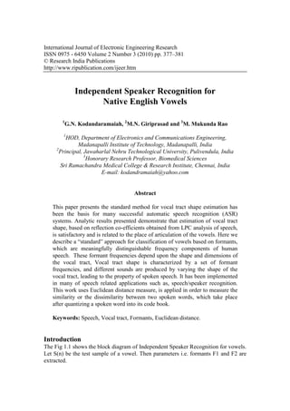 International Journal of Electronic Engineering Research
ISSN 0975 - 6450 Volume 2 Number 3 (2010) pp. 377–381
© Research India Publications
http://www.ripublication.com/ijeer.htm



              Independent Speaker Recognition for
                     Native English Vowels

       1
           G.N. Kodandaramaiah, 2M.N. Giriprasad and 3M. Mukunda Rao
        1
          HOD, Department of Electronics and Communications Engineering,
               Madanapalli Institute of Technology, Madanapalli, India
     2
       Principal, Jawaharlal Nehru Technological University, Pulivendula, India
                  3
                    Honorary Research Professor, Biomedical Sciences
       Sri Ramachandra Medical College & Research Institute, Chennai, India
                         E-mail: kodandramaiah@yahoo.com


                                       Abstract

   This paper presents the standard method for vocal tract shape estimation has
   been the basis for many successful automatic speech recognition (ASR)
   systems. Analytic results presented demonstrate that estimation of vocal tract
   shape, based on reflection co-efficients obtained from LPC analysis of speech,
   is satisfactory and is related to the place of articulation of the vowels. Here we
   describe a “standard” approach for classification of vowels based on formants,
   which are meaningfully distinguishable frequency components of human
   speech. These formant frequencies depend upon the shape and dimensions of
   the vocal tract, Vocal tract shape is characterized by a set of formant
   frequencies, and different sounds are produced by varying the shape of the
   vocal tract, leading to the property of spoken speech. It has been implemented
   in many of speech related applications such as, speech/speaker recognition.
   This work uses Euclidean distance measure, is applied in order to measure the
   similarity or the dissimilarity between two spoken words, which take place
   after quantizing a spoken word into its code book.

   Keywords: Speech, Vocal tract, Formants, Euclidean distance.


Introduction
The Fig 1.1 shows the block diagram of Independent Speaker Recognition for vowels.
Let S(n) be the test sample of a vowel. Then parameters i.e. formants F1 and F2 are
extracted.
 
