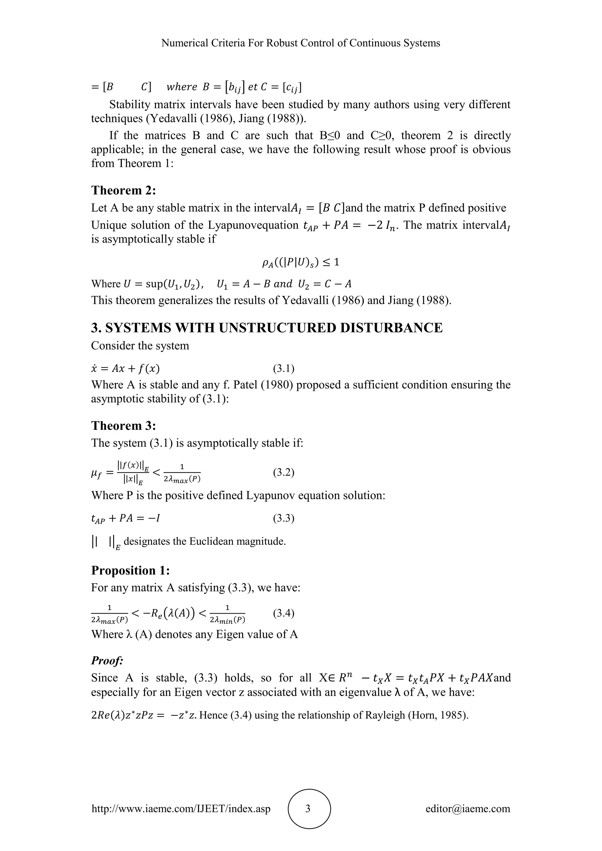 Numerical Criteria For Robust Control of Continuous Systems
http://www.iaeme.com/IJEET/index.asp 3 editor@iaeme.com
Stability matrix intervals have been studied by many authors using very different
techniques (Yedavalli (1986), Jiang (1988)).
If the matrices B and C are such that B≤0 and C≥0, theorem 2 is directly
applicable; in the general case, we have the following result whose proof is obvious
from Theorem 1:
Theorem 2:
Let A be any stable matrix in the interval and the matrix P defined positive
Unique solution of the Lyapunovequation . The matrix interval
is asymptotically stable if
Where
This theorem generalizes the results of Yedavalli (1986) and Jiang (1988).
3. SYSTEMS WITH UNSTRUCTURED DISTURBANCE
Consider the system
(3.1)
Where A is stable and any f. Patel (1980) proposed a sufficient condition ensuring the
asymptotic stability of (3.1):
Theorem 3:
The system (3.1) is asymptotically stable if:
(3.2)
Where P is the positive defined Lyapunov equation solution:
(3.3)
designates the Euclidean magnitude.
Proposition 1:
For any matrix A satisfying (3.3), we have:
(3.4)
Where λ (A) denotes any Eigen value of A
Proof:
Since A is stable, (3.3) holds, so for all X and
especially for an Eigen vector z associated with an eigenvalue λ of A, we have:
Hence (3.4) using the relationship of Rayleigh (Horn, 1985).
 